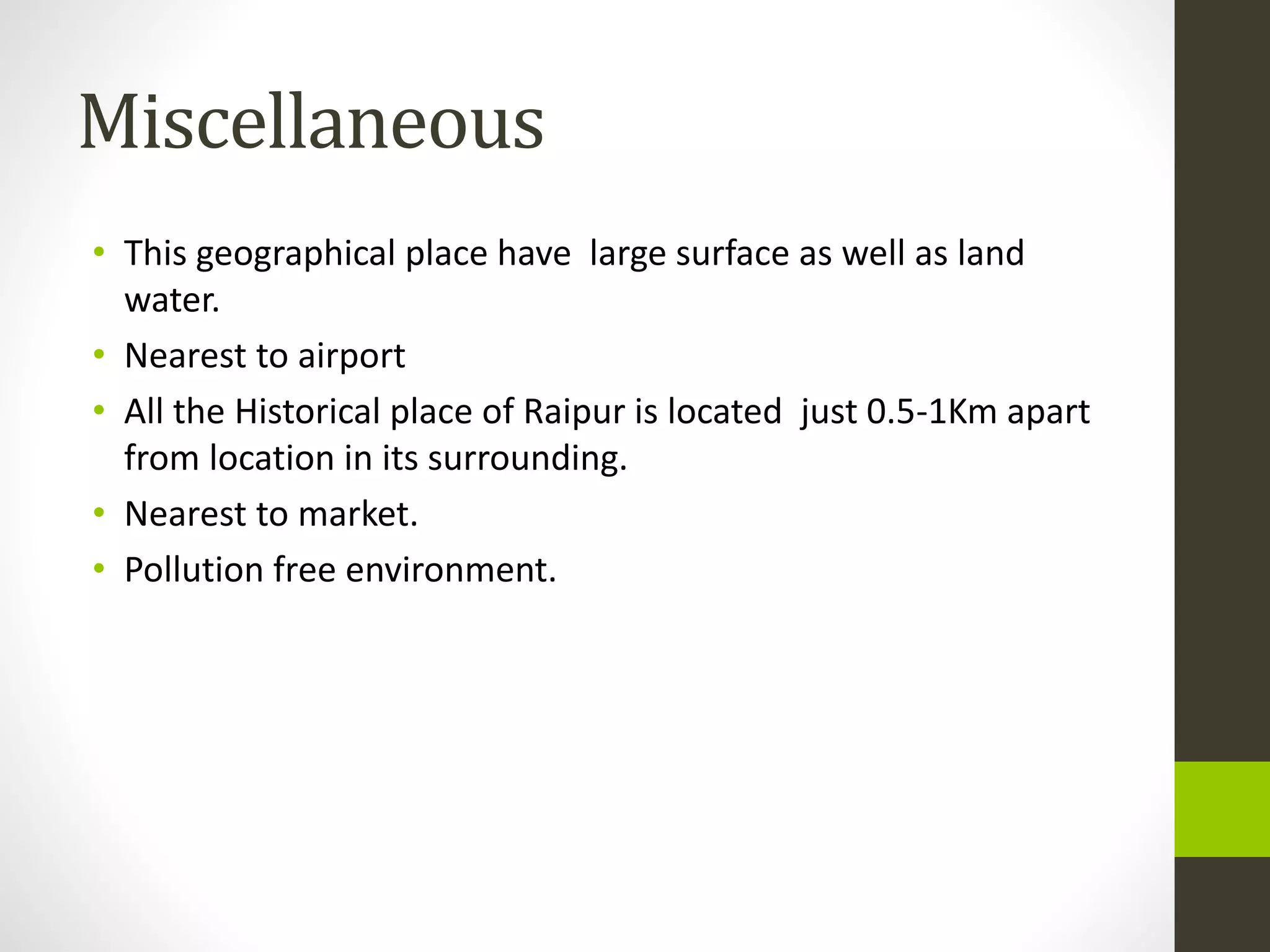 Miscellaneous
• This geographical place have large surface as well as land
water.
• Nearest to airport
• All the Historical place of Raipur is located just 0.5-1Km apart
from location in its surrounding.
• Nearest to market.
• Pollution free environment.
 