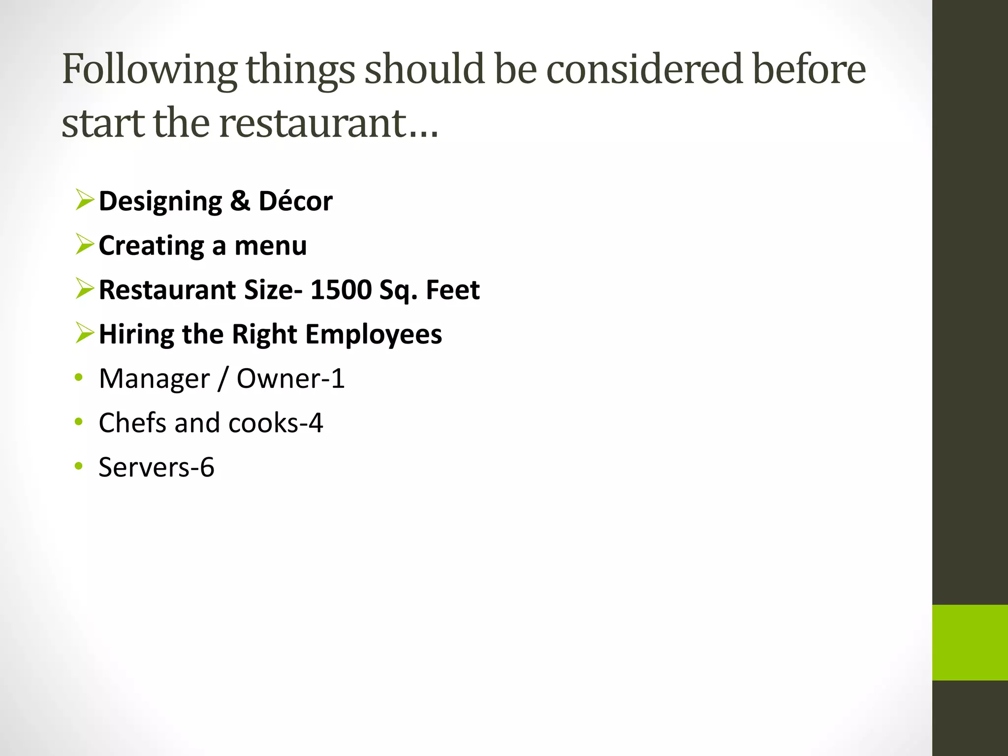 Followingthings shouldbe consideredbefore
start the restaurant…
Designing & Décor
Creating a menu
Restaurant Size- 1500 Sq. Feet
Hiring the Right Employees
• Manager / Owner-1
• Chefs and cooks-4
• Servers-6
 