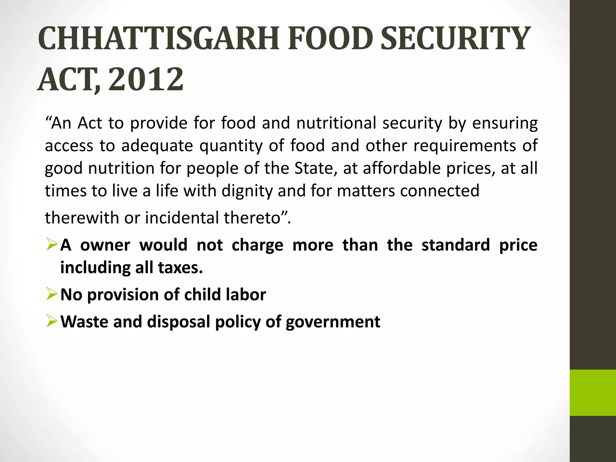 CHHATTISGARH FOOD SECURITY
ACT, 2012
“An Act to provide for food and nutritional security by ensuring
access to adequate quantity of food and other requirements of
good nutrition for people of the State, at affordable prices, at all
times to live a life with dignity and for matters connected
therewith or incidental thereto”.
A owner would not charge more than the standard price
including all taxes.
No provision of child labor
Waste and disposal policy of government
 