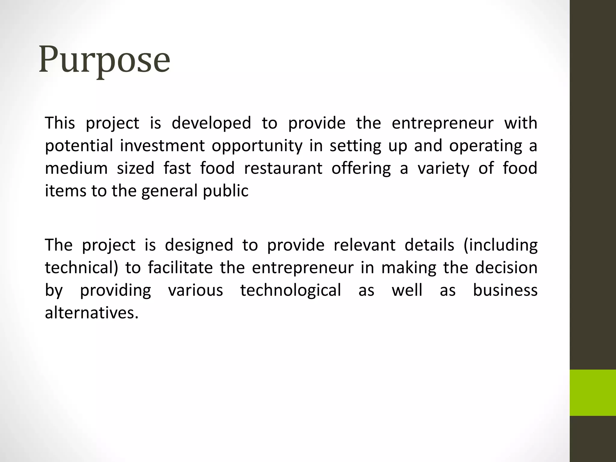 Purpose
This project is developed to provide the entrepreneur with
potential investment opportunity in setting up and operating a
medium sized fast food restaurant offering a variety of food
items to the general public
The project is designed to provide relevant details (including
technical) to facilitate the entrepreneur in making the decision
by providing various technological as well as business
alternatives.
 