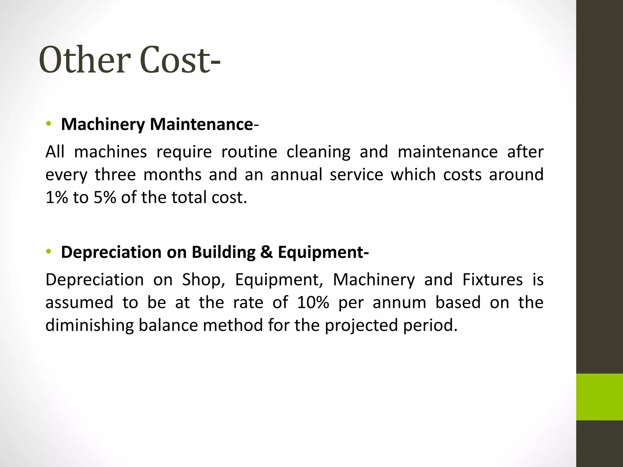 Other Cost-
• Machinery Maintenance-
All machines require routine cleaning and maintenance after
every three months and an annual service which costs around
1% to 5% of the total cost.
• Depreciation on Building & Equipment-
Depreciation on Shop, Equipment, Machinery and Fixtures is
assumed to be at the rate of 10% per annum based on the
diminishing balance method for the projected period.
 