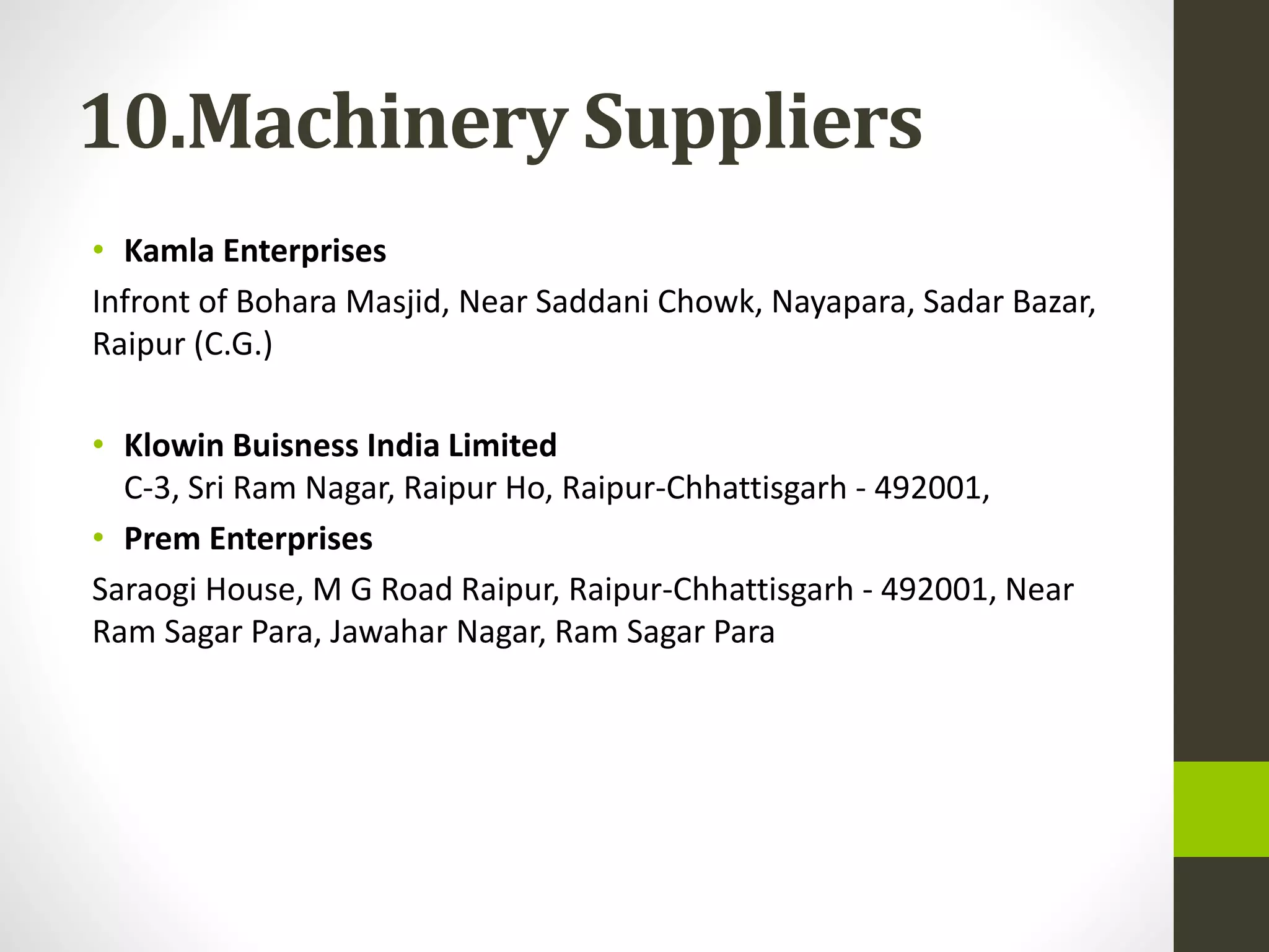 10.Machinery Suppliers
• Kamla Enterprises
Infront of Bohara Masjid, Near Saddani Chowk, Nayapara, Sadar Bazar,
Raipur (C.G.)
• Klowin Buisness India Limited
C-3, Sri Ram Nagar, Raipur Ho, Raipur-Chhattisgarh - 492001,
• Prem Enterprises
Saraogi House, M G Road Raipur, Raipur-Chhattisgarh - 492001, Near
Ram Sagar Para, Jawahar Nagar, Ram Sagar Para
 