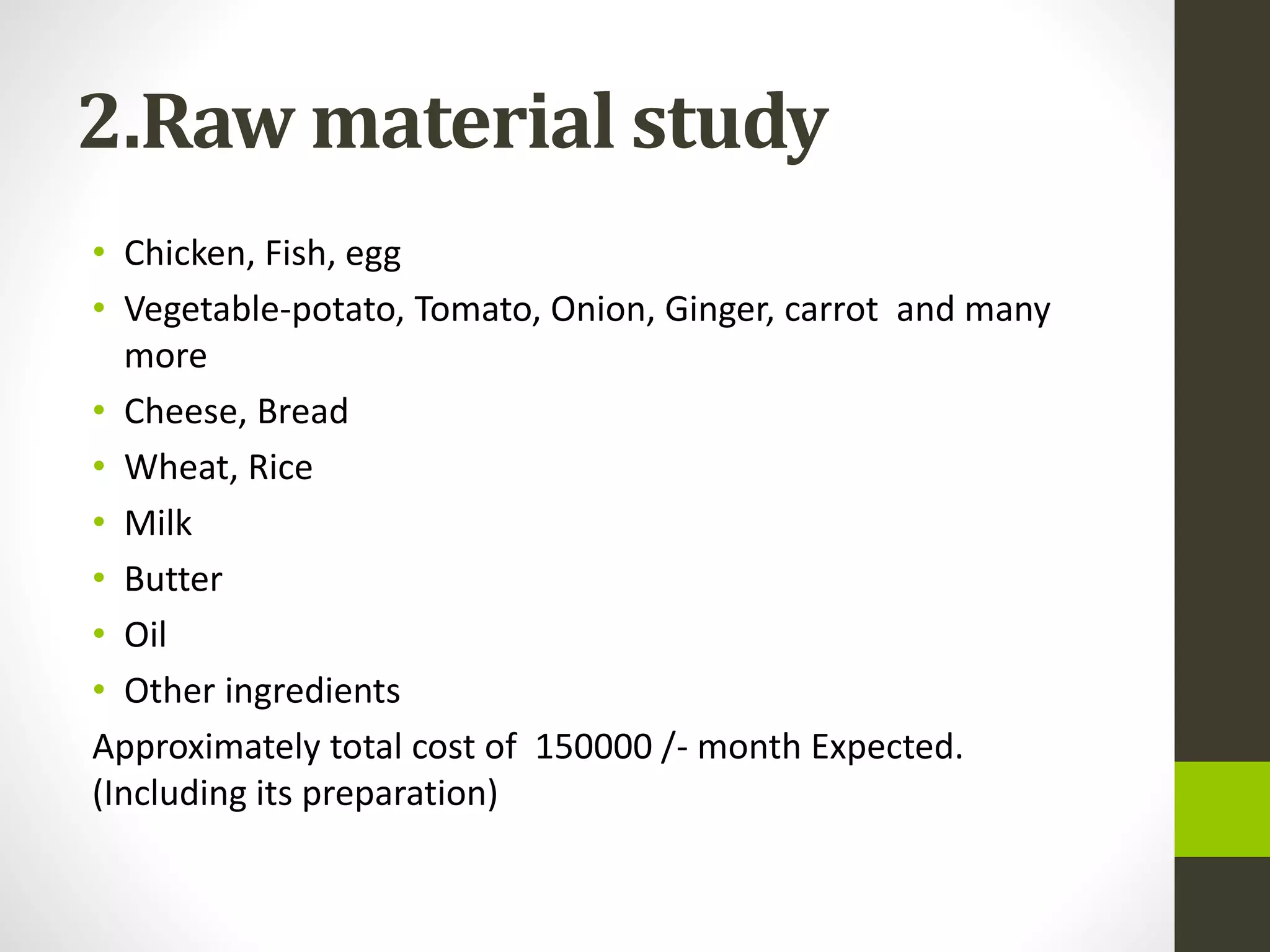 2.Raw material study
• Chicken, Fish, egg
• Vegetable-potato, Tomato, Onion, Ginger, carrot and many
more
• Cheese, Bread
• Wheat, Rice
• Milk
• Butter
• Oil
• Other ingredients
Approximately total cost of 150000 /- month Expected.
(Including its preparation)
 