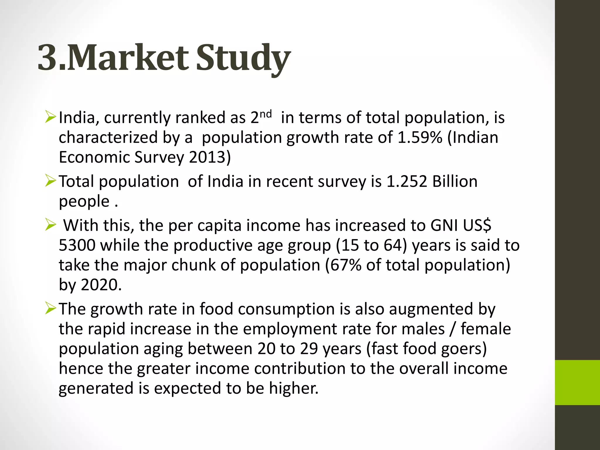 3.Market Study
India, currently ranked as 2nd in terms of total population, is
characterized by a population growth rate of 1.59% (Indian
Economic Survey 2013)
Total population of India in recent survey is 1.252 Billion
people .
 With this, the per capita income has increased to GNI US$
5300 while the productive age group (15 to 64) years is said to
take the major chunk of population (67% of total population)
by 2020.
The growth rate in food consumption is also augmented by
the rapid increase in the employment rate for males / female
population aging between 20 to 29 years (fast food goers)
hence the greater income contribution to the overall income
generated is expected to be higher.
 