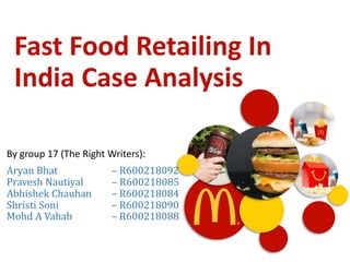 Fast Food Retailing In
India Case Analysis
By group 17 (The Right Writers):
Aryan Bhat – R600218092
Pravesh Nautiyal – R600218085
Abhishek Chauhan – R600218084
Shristi Soni – R600218090
Mohd A Vahab – R600218088
 