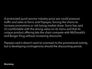 A protracted quick-service industry price war could pressure
traffic and sales at Sonic and Popeyes, forcing the chains to
increase promotions or risk losing market share. Sonic has said
it’s comfortable with the strong value on its menu and that its
unique product offering lets the chain compete with McDonald’s
and Burger King without increasing discounts.
Popeyes said it doesn’t want to overreact to the promotional activity,
but is developing contingencies should the discounting persist.
 