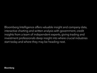 Bloomberg Intelligence offers valuable insight and company data,
interactive charting and written analysis with government, credit
insights from a team of independent experts, giving trading and
investment professionals deep insight into where crucial industries
start today and where they may be heading next.
 