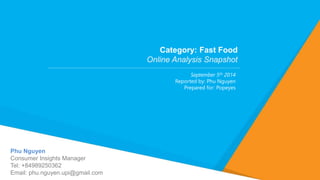 Phu Nguyen 
Consumer Insights Manager 
Tel: +84989250362 
Email: phu.nguyen.upi@gmail.com 
Category: Fast Food 
Online Analysis Snapshot 
September 5th 2014 
Reported by: Phu Nguyen 
Prepared for: Popeyes 
 