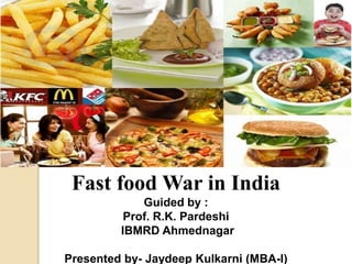 Fast food War in India 
Guided by : 
Prof. R.K. Pardeshi 
IBMRD Ahmednagar 
Presented by- Jaydeep Kulkarni (MBA-I) 
 