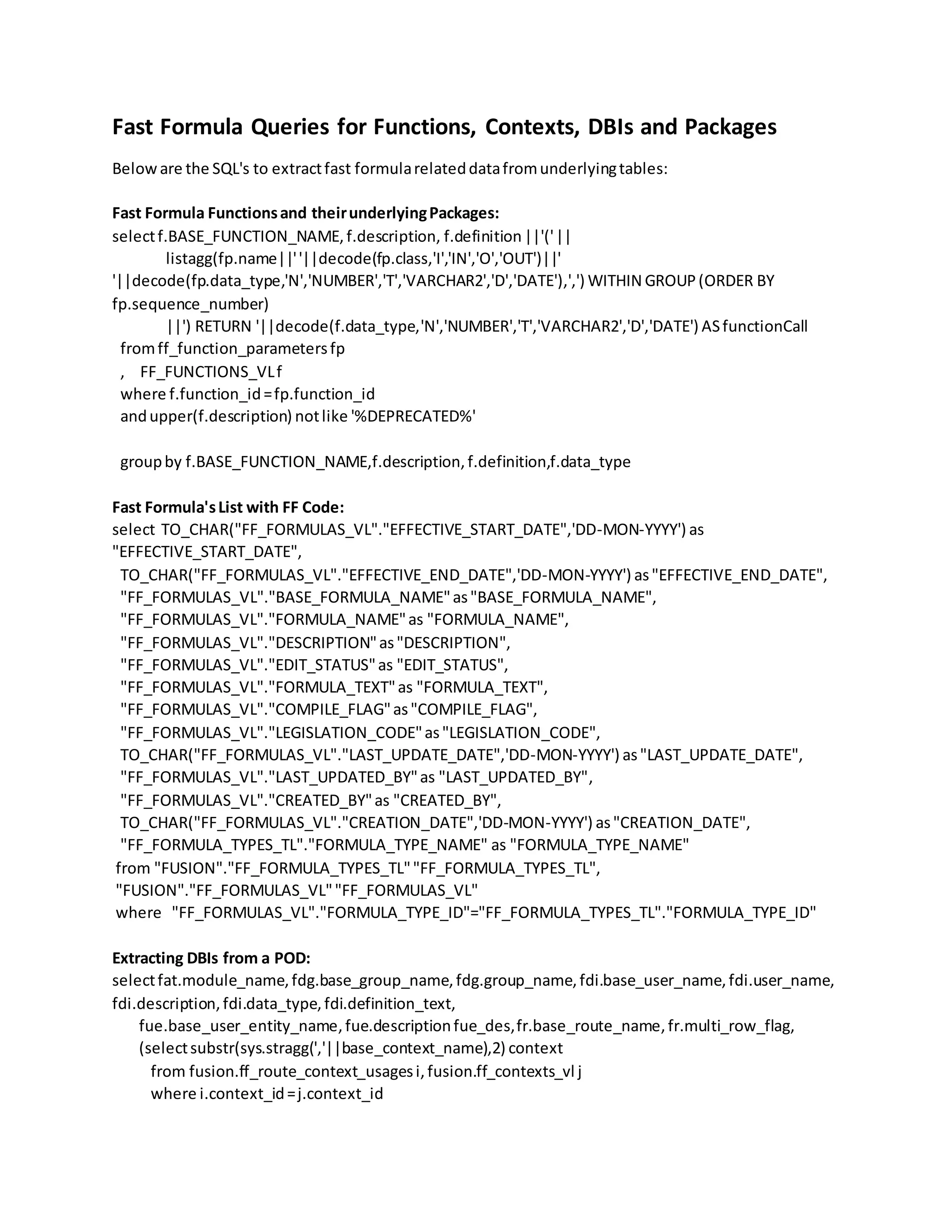Fast Formula Queries for Functions, Contexts, DBIs and Packages Beloware the SQL's to extractfast formularelateddatafromunderlyingtables: Fast Formula Functionsand theirunderlyingPackages: selectf.BASE_FUNCTION_NAME,f.description, f.definition||'('|| listagg(fp.name||''||decode(fp.class,'I','IN','O','OUT')||' '||decode(fp.data_type,'N','NUMBER','T','VARCHAR2','D','DATE'),',') WITHIN GROUP(ORDER BY fp.sequence_number) ||') RETURN '||decode(f.data_type,'N','NUMBER','T','VARCHAR2','D','DATE') ASfunctionCall fromff_function_parametersfp , FF_FUNCTIONS_VLf where f.function_id=fp.function_id andupper(f.description) notlike '%DEPRECATED%' groupby f.BASE_FUNCTION_NAME,f.description,f.definition,f.data_type Fast Formula'sList with FF Code: select TO_CHAR("FF_FORMULAS_VL"."EFFECTIVE_START_DATE",'DD-MON-YYYY') as "EFFECTIVE_START_DATE", TO_CHAR("FF_FORMULAS_VL"."EFFECTIVE_END_DATE",'DD-MON-YYYY') as"EFFECTIVE_END_DATE", "FF_FORMULAS_VL"."BASE_FORMULA_NAME"as"BASE_FORMULA_NAME", "FF_FORMULAS_VL"."FORMULA_NAME"as "FORMULA_NAME", "FF_FORMULAS_VL"."DESCRIPTION"as"DESCRIPTION", "FF_FORMULAS_VL"."EDIT_STATUS"as "EDIT_STATUS", "FF_FORMULAS_VL"."FORMULA_TEXT"as "FORMULA_TEXT", "FF_FORMULAS_VL"."COMPILE_FLAG"as"COMPILE_FLAG", "FF_FORMULAS_VL"."LEGISLATION_CODE"as"LEGISLATION_CODE", TO_CHAR("FF_FORMULAS_VL"."LAST_UPDATE_DATE",'DD-MON-YYYY') as"LAST_UPDATE_DATE", "FF_FORMULAS_VL"."LAST_UPDATED_BY"as "LAST_UPDATED_BY", "FF_FORMULAS_VL"."CREATED_BY"as "CREATED_BY", TO_CHAR("FF_FORMULAS_VL"."CREATION_DATE",'DD-MON-YYYY') as"CREATION_DATE", "FF_FORMULA_TYPES_TL"."FORMULA_TYPE_NAME" as "FORMULA_TYPE_NAME" from "FUSION"."FF_FORMULA_TYPES_TL""FF_FORMULA_TYPES_TL", "FUSION"."FF_FORMULAS_VL""FF_FORMULAS_VL" where "FF_FORMULAS_VL"."FORMULA_TYPE_ID"="FF_FORMULA_TYPES_TL"."FORMULA_TYPE_ID" Extracting DBIs from a POD: selectfat.module_name,fdg.base_group_name,fdg.group_name,fdi.base_user_name,fdi.user_name, fdi.description,fdi.data_type,fdi.definition_text, fue.base_user_entity_name,fue.descriptionfue_des,fr.base_route_name,fr.multi_row_flag, (selectsubstr(sys.stragg(','||base_context_name),2) context from fusion.ff_route_context_usagesi,fusion.ff_contexts_vl j where i.context_id=j.context_id 
