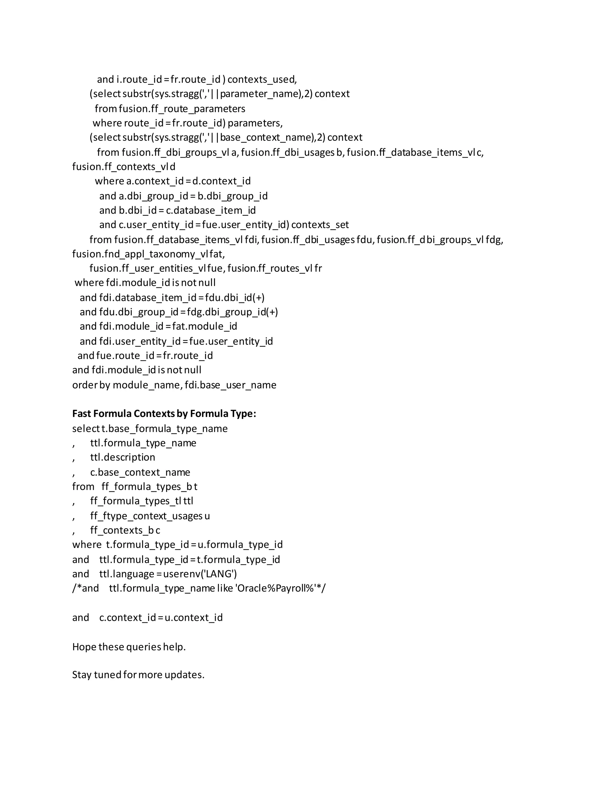 and i.route_id=fr.route_id) contexts_used, (selectsubstr(sys.stragg(','||parameter_name),2) context fromfusion.ff_route_parameters where route_id=fr.route_id) parameters, (selectsubstr(sys.stragg(','||base_context_name),2) context from fusion.ff_dbi_groups_vl a,fusion.ff_dbi_usagesb,fusion.ff_database_items_vlc, fusion.ff_contexts_vld where a.context_id=d.context_id and a.dbi_group_id= b.dbi_group_id and b.dbi_id= c.database_item_id and c.user_entity_id=fue.user_entity_id) contexts_set from fusion.ff_database_items_vl fdi,fusion.ff_dbi_usagesfdu,fusion.ff_dbi_groups_vl fdg, fusion.fnd_appl_taxonomy_vlfat, fusion.ff_user_entities_vlfue,fusion.ff_routes_vl fr where fdi.module_idisnotnull and fdi.database_item_id=fdu.dbi_id(+) and fdu.dbi_group_id=fdg.dbi_group_id(+) and fdi.module_id =fat.module_id and fdi.user_entity_id=fue.user_entity_id andfue.route_id=fr.route_id and fdi.module_idisnotnull orderby module_name,fdi.base_user_name Fast Formula Contextsby Formula Type: selectt.base_formula_type_name , ttl.formula_type_name , ttl.description , c.base_context_name from ff_formula_types_bt , ff_formula_types_tl ttl , ff_ftype_context_usagesu , ff_contexts_bc where t.formula_type_id=u.formula_type_id and ttl.formula_type_id=t.formula_type_id and ttl.language =userenv('LANG') /*and ttl.formula_type_name like 'Oracle%Payroll%'*/ and c.context_id=u.context_id Hope these querieshelp. Stay tunedformore updates. 