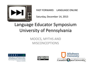 FAST	
  FORWARD:	
  	
  	
  	
  LANGUAGE	
  ONLINE	
  	
  
Saturday,	
  December	
  14,	
  2013	
  	
  

Language	
  Educator	
  Symposium	
  
University	
  of	
  Pennsylvania	
  
MOOCS,	
  MYTHS	
  AND	
  
MISCONCEPTIONS	
  

 