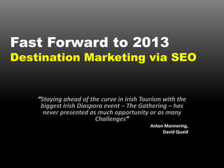 Fast Forward to 2013
Destination Marketing via SEO


    “Staying ahead of the curve in Irish Tourism with the
     biggest Irish Diaspora event – The Gathering – has
      never presented as much opportunity or as many
                         Challenges”
                                            Anton Mannering,
                                                 David Quaid
 