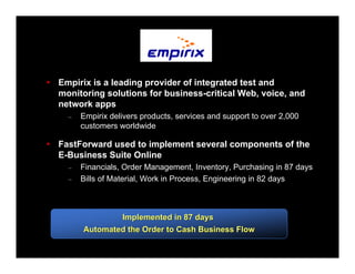 Empirix is a leading provider of integrated test and
monitoring solutions for business-critical Web, voice, and
network apps
  –   Empirix delivers products, services and support to over 2,000
      customers worldwide

FastForward used to implement several components of the
E-Business Suite Online
  –   Financials, Order Management, Inventory, Purchasing in 87 days
  –   Bills of Material, Work in Process, Engineering in 82 days



              Implemented in 87 days
      Automated the Order to Cash Business Flow
 
