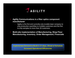 Agility Communications is a fiber optics component
manufacturer
  –   Agility is the first and currently only tunable laser company to
      ship production quantities to multiple customers and the first
      to ship samples to more than 30 customers

Multi-site implementation of Manufacturing, Shop Floor
Manufacturing, Inventory, Order Management, Financials




Implemented Demand to Build in 31 days, Ahead of Schedule
               Increased Operational Efficiencies
 