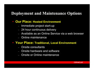 Deployment and Maintenance Options
  Our Place: Hosted Environment
   –   Immediate project start-up
   –   24 hour continuous delivery
   –   Available as an Online Service via a web browser
   –   Online maintenance
  Your Place: Traditional, Local Environment
   –   Onsite consultants
   –   Onsite hardware and software
   –   Onsite or Online maintenance
 