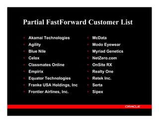 Partial FastForward Customer List

 Akamai Technologies        McData
 Agility                    Modo Eyewear
 Blue Nile                  Myriad Genetics
 Celox                      NetZero.com
 Classmates Online          OnSite RX
 Empirix                    Realty One
 Equator Technologies       Retek Inc.
 Franke USA Holdings, Inc   Serta
 Frontier Airlines, Inc.    Sipex
 