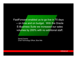 FastForward enabled us to go live in 75 days
  -- on time and on budget. With the Oracle
   E-Business Suite we increased our sales
  volumes by 200% with no additional staff.


    Darrel Cavens
    Chief Technology Officer, Blue Nile
 