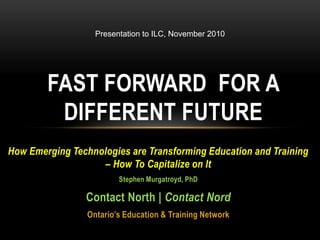 Presentation to ILC, November 2010 Fast Forward  for a different future How Emerging Technologies are Transforming Education and Training – How To Capitalize on It  Stephen Murgatroyd, PhD Contact North | Contact Nord Ontario’s Education & Training Network 