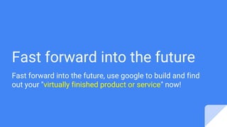 Fast forward into the future
Fast forward into the future, use google to build and find
out your "virtually finished product or service" now!
 