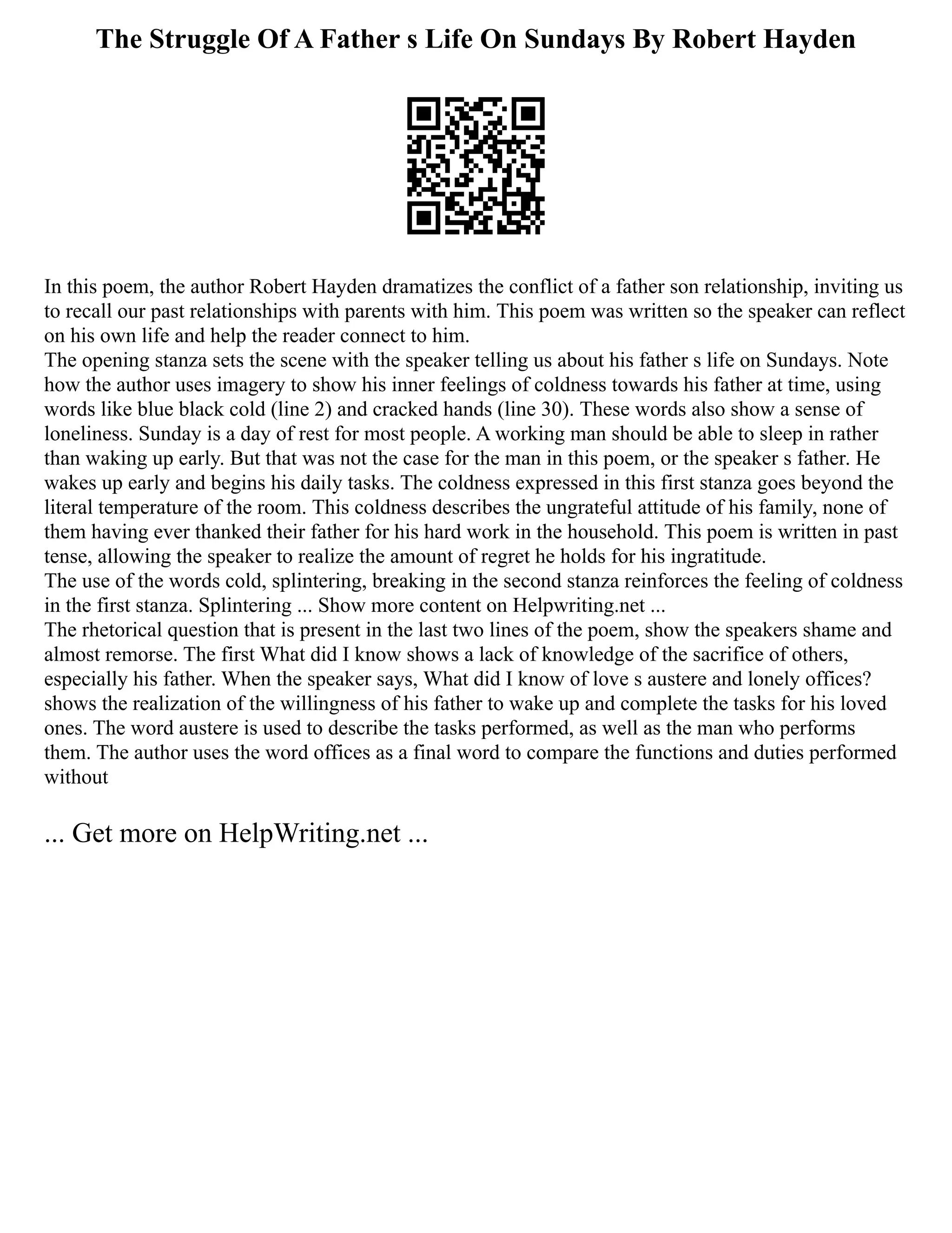 The Struggle Of A Father s Life On Sundays By Robert Hayden
In this poem, the author Robert Hayden dramatizes the conflict of a father son relationship, inviting us
to recall our past relationships with parents with him. This poem was written so the speaker can reflect
on his own life and help the reader connect to him.
The opening stanza sets the scene with the speaker telling us about his father s life on Sundays. Note
how the author uses imagery to show his inner feelings of coldness towards his father at time, using
words like blue black cold (line 2) and cracked hands (line 30). These words also show a sense of
loneliness. Sunday is a day of rest for most people. A working man should be able to sleep in rather
than waking up early. But that was not the case for the man in this poem, or the speaker s father. He
wakes up early and begins his daily tasks. The coldness expressed in this first stanza goes beyond the
literal temperature of the room. This coldness describes the ungrateful attitude of his family, none of
them having ever thanked their father for his hard work in the household. This poem is written in past
tense, allowing the speaker to realize the amount of regret he holds for his ingratitude.
The use of the words cold, splintering, breaking in the second stanza reinforces the feeling of coldness
in the first stanza. Splintering ... Show more content on Helpwriting.net ...
The rhetorical question that is present in the last two lines of the poem, show the speakers shame and
almost remorse. The first What did I know shows a lack of knowledge of the sacrifice of others,
especially his father. When the speaker says, What did I know of love s austere and lonely offices?
shows the realization of the willingness of his father to wake up and complete the tasks for his loved
ones. The word austere is used to describe the tasks performed, as well as the man who performs
them. The author uses the word offices as a final word to compare the functions and duties performed
without
... Get more on HelpWriting.net ...
 