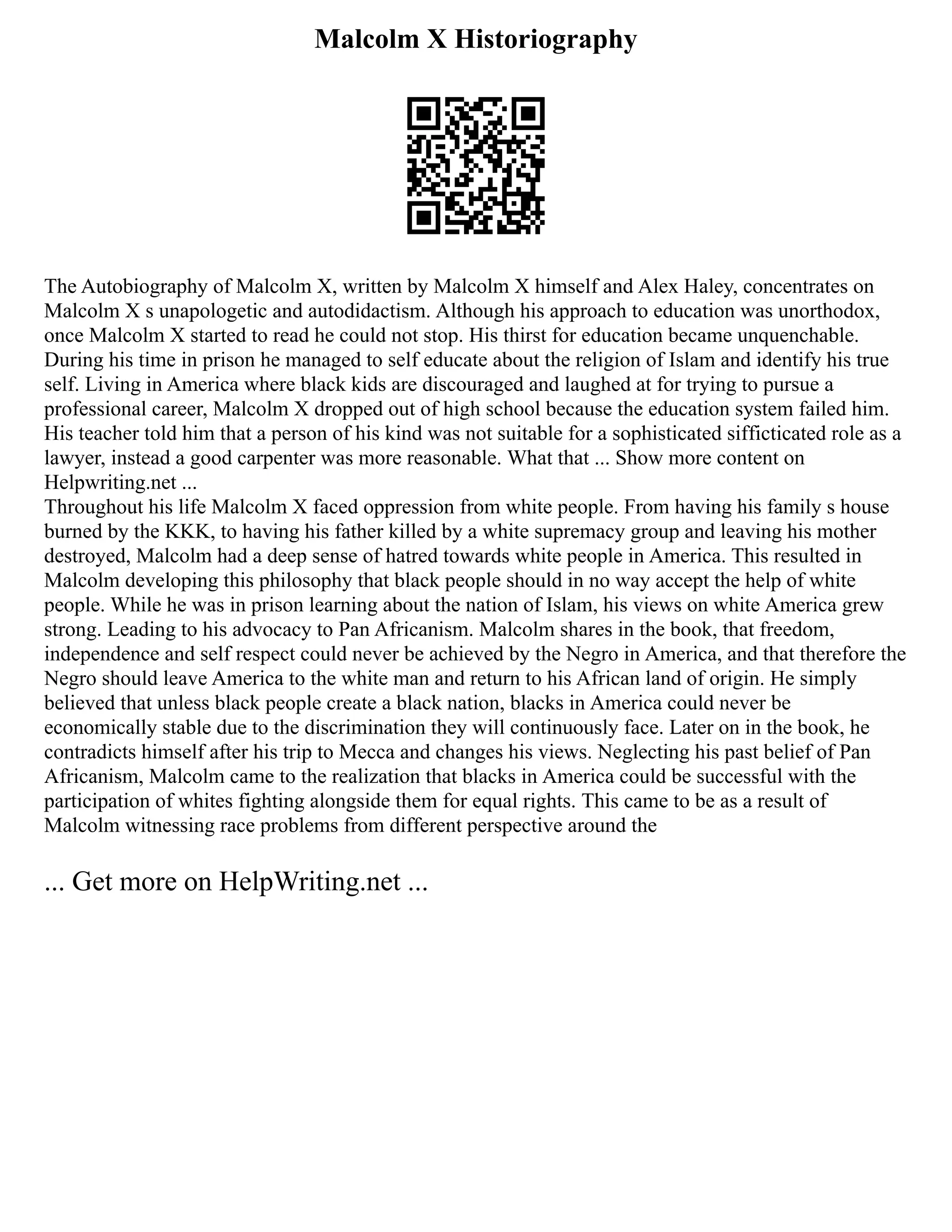 Malcolm X Historiography
The Autobiography of Malcolm X, written by Malcolm X himself and Alex Haley, concentrates on
Malcolm X s unapologetic and autodidactism. Although his approach to education was unorthodox,
once Malcolm X started to read he could not stop. His thirst for education became unquenchable.
During his time in prison he managed to self educate about the religion of Islam and identify his true
self. Living in America where black kids are discouraged and laughed at for trying to pursue a
professional career, Malcolm X dropped out of high school because the education system failed him.
His teacher told him that a person of his kind was not suitable for a sophisticated sifficticated role as a
lawyer, instead a good carpenter was more reasonable. What that ... Show more content on
Helpwriting.net ...
Throughout his life Malcolm X faced oppression from white people. From having his family s house
burned by the KKK, to having his father killed by a white supremacy group and leaving his mother
destroyed, Malcolm had a deep sense of hatred towards white people in America. This resulted in
Malcolm developing this philosophy that black people should in no way accept the help of white
people. While he was in prison learning about the nation of Islam, his views on white America grew
strong. Leading to his advocacy to Pan Africanism. Malcolm shares in the book, that freedom,
independence and self respect could never be achieved by the Negro in America, and that therefore the
Negro should leave America to the white man and return to his African land of origin. He simply
believed that unless black people create a black nation, blacks in America could never be
economically stable due to the discrimination they will continuously face. Later on in the book, he
contradicts himself after his trip to Mecca and changes his views. Neglecting his past belief of Pan
Africanism, Malcolm came to the realization that blacks in America could be successful with the
participation of whites fighting alongside them for equal rights. This came to be as a result of
Malcolm witnessing race problems from different perspective around the
... Get more on HelpWriting.net ...
 