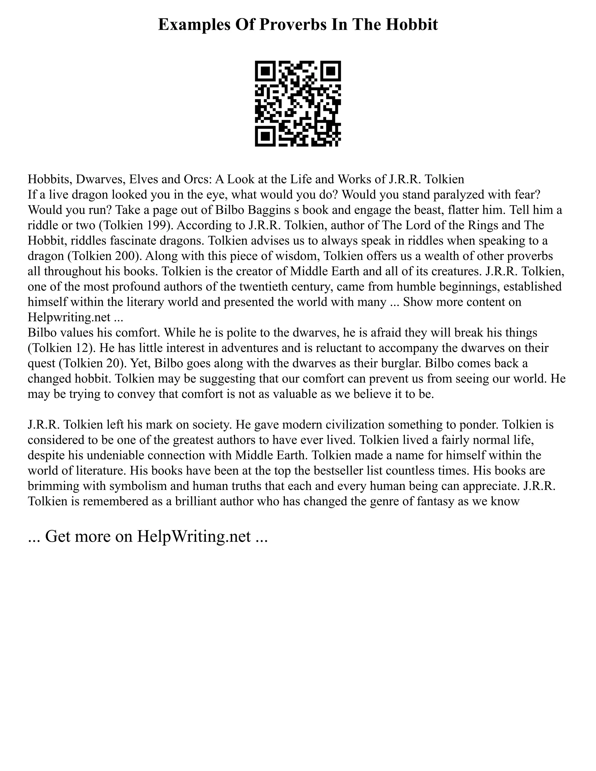 Examples Of Proverbs In The Hobbit
Hobbits, Dwarves, Elves and Orcs: A Look at the Life and Works of J.R.R. Tolkien
If a live dragon looked you in the eye, what would you do? Would you stand paralyzed with fear?
Would you run? Take a page out of Bilbo Baggins s book and engage the beast, flatter him. Tell him a
riddle or two (Tolkien 199). According to J.R.R. Tolkien, author of The Lord of the Rings and The
Hobbit, riddles fascinate dragons. Tolkien advises us to always speak in riddles when speaking to a
dragon (Tolkien 200). Along with this piece of wisdom, Tolkien offers us a wealth of other proverbs
all throughout his books. Tolkien is the creator of Middle Earth and all of its creatures. J.R.R. Tolkien,
one of the most profound authors of the twentieth century, came from humble beginnings, established
himself within the literary world and presented the world with many ... Show more content on
Helpwriting.net ...
Bilbo values his comfort. While he is polite to the dwarves, he is afraid they will break his things
(Tolkien 12). He has little interest in adventures and is reluctant to accompany the dwarves on their
quest (Tolkien 20). Yet, Bilbo goes along with the dwarves as their burglar. Bilbo comes back a
changed hobbit. Tolkien may be suggesting that our comfort can prevent us from seeing our world. He
may be trying to convey that comfort is not as valuable as we believe it to be.
J.R.R. Tolkien left his mark on society. He gave modern civilization something to ponder. Tolkien is
considered to be one of the greatest authors to have ever lived. Tolkien lived a fairly normal life,
despite his undeniable connection with Middle Earth. Tolkien made a name for himself within the
world of literature. His books have been at the top the bestseller list countless times. His books are
brimming with symbolism and human truths that each and every human being can appreciate. J.R.R.
Tolkien is remembered as a brilliant author who has changed the genre of fantasy as we know
... Get more on HelpWriting.net ...
 