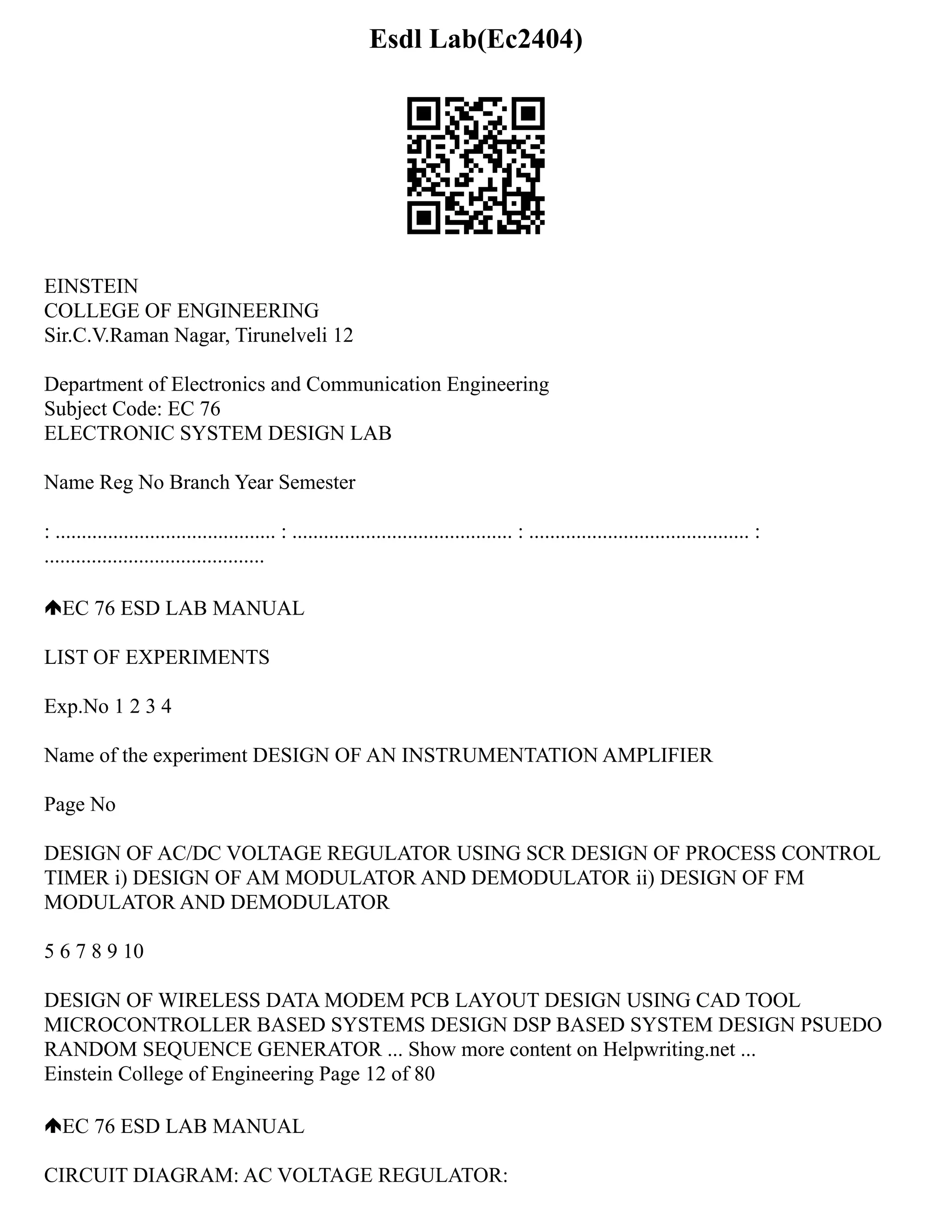 Esdl Lab(Ec2404)
EINSTEIN
COLLEGE OF ENGINEERING
Sir.C.V.Raman Nagar, Tirunelveli 12
Department of Electronics and Communication Engineering
Subject Code: EC 76
ELECTRONIC SYSTEM DESIGN LAB
Name Reg No Branch Year Semester
: .......................................... : .......................................... : .......................................... :
..........................................
EC 76 ESD LAB MANUAL
LIST OF EXPERIMENTS
Exp.No 1 2 3 4
Name of the experiment DESIGN OF AN INSTRUMENTATION AMPLIFIER
Page No
DESIGN OF AC/DC VOLTAGE REGULATOR USING SCR DESIGN OF PROCESS CONTROL
TIMER i) DESIGN OF AM MODULATOR AND DEMODULATOR ii) DESIGN OF FM
MODULATOR AND DEMODULATOR
5 6 7 8 9 10
DESIGN OF WIRELESS DATA MODEM PCB LAYOUT DESIGN USING CAD TOOL
MICROCONTROLLER BASED SYSTEMS DESIGN DSP BASED SYSTEM DESIGN PSUEDO
RANDOM SEQUENCE GENERATOR ... Show more content on Helpwriting.net ...
Einstein College of Engineering Page 12 of 80
EC 76 ESD LAB MANUAL
CIRCUIT DIAGRAM: AC VOLTAGE REGULATOR:
 