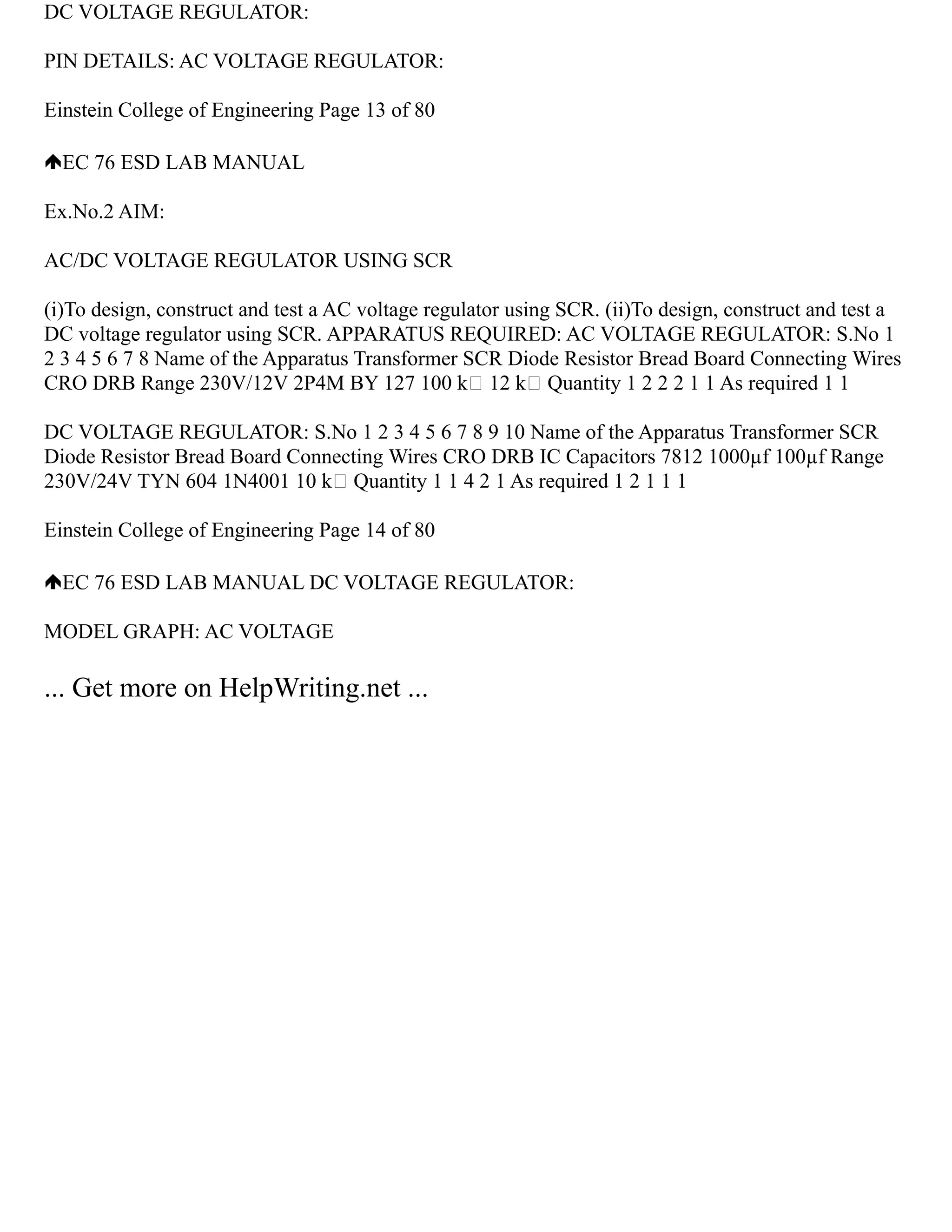 DC VOLTAGE REGULATOR:
PIN DETAILS: AC VOLTAGE REGULATOR:
Einstein College of Engineering Page 13 of 80
EC 76 ESD LAB MANUAL
Ex.No.2 AIM:
AC/DC VOLTAGE REGULATOR USING SCR
(i)To design, construct and test a AC voltage regulator using SCR. (ii)To design, construct and test a
DC voltage regulator using SCR. APPARATUS REQUIRED: AC VOLTAGE REGULATOR: S.No 1
2 3 4 5 6 7 8 Name of the Apparatus Transformer SCR Diode Resistor Bread Board Connecting Wires
CRO DRB Range 230V/12V 2P4M BY 127 100 k 12 k Quantity 1 2 2 2 1 1 As required 1 1
DC VOLTAGE REGULATOR: S.No 1 2 3 4 5 6 7 8 9 10 Name of the Apparatus Transformer SCR
Diode Resistor Bread Board Connecting Wires CRO DRB IC Capacitors 7812 1000µf 100µf Range
230V/24V TYN 604 1N4001 10 k Quantity 1 1 4 2 1 As required 1 2 1 1 1
Einstein College of Engineering Page 14 of 80
EC 76 ESD LAB MANUAL DC VOLTAGE REGULATOR:
MODEL GRAPH: AC VOLTAGE
... Get more on HelpWriting.net ...
 