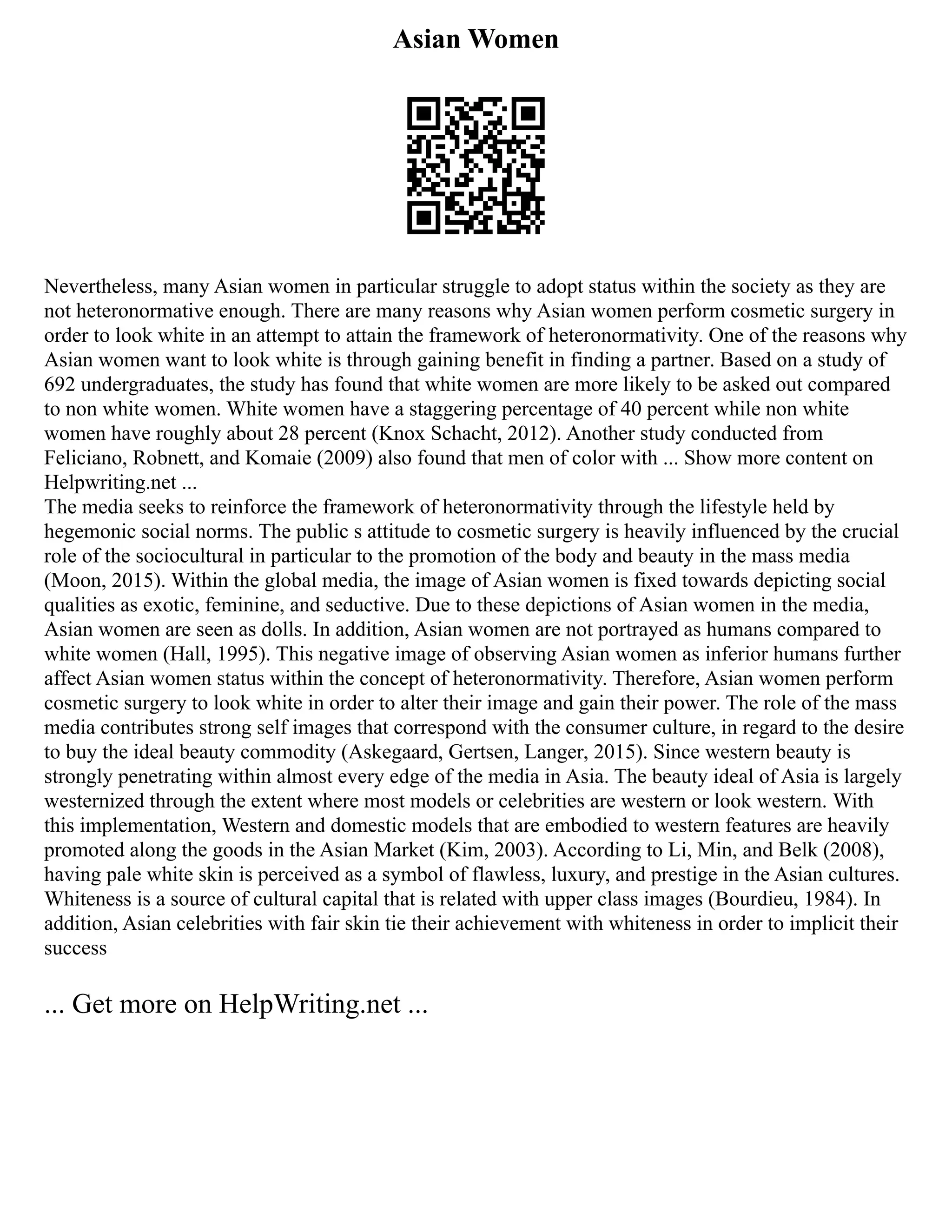 Asian Women
Nevertheless, many Asian women in particular struggle to adopt status within the society as they are
not heteronormative enough. There are many reasons why Asian women perform cosmetic surgery in
order to look white in an attempt to attain the framework of heteronormativity. One of the reasons why
Asian women want to look white is through gaining benefit in finding a partner. Based on a study of
692 undergraduates, the study has found that white women are more likely to be asked out compared
to non white women. White women have a staggering percentage of 40 percent while non white
women have roughly about 28 percent (Knox Schacht, 2012). Another study conducted from
Feliciano, Robnett, and Komaie (2009) also found that men of color with ... Show more content on
Helpwriting.net ...
The media seeks to reinforce the framework of heteronormativity through the lifestyle held by
hegemonic social norms. The public s attitude to cosmetic surgery is heavily influenced by the crucial
role of the sociocultural in particular to the promotion of the body and beauty in the mass media
(Moon, 2015). Within the global media, the image of Asian women is fixed towards depicting social
qualities as exotic, feminine, and seductive. Due to these depictions of Asian women in the media,
Asian women are seen as dolls. In addition, Asian women are not portrayed as humans compared to
white women (Hall, 1995). This negative image of observing Asian women as inferior humans further
affect Asian women status within the concept of heteronormativity. Therefore, Asian women perform
cosmetic surgery to look white in order to alter their image and gain their power. The role of the mass
media contributes strong self images that correspond with the consumer culture, in regard to the desire
to buy the ideal beauty commodity (Askegaard, Gertsen, Langer, 2015). Since western beauty is
strongly penetrating within almost every edge of the media in Asia. The beauty ideal of Asia is largely
westernized through the extent where most models or celebrities are western or look western. With
this implementation, Western and domestic models that are embodied to western features are heavily
promoted along the goods in the Asian Market (Kim, 2003). According to Li, Min, and Belk (2008),
having pale white skin is perceived as a symbol of flawless, luxury, and prestige in the Asian cultures.
Whiteness is a source of cultural capital that is related with upper class images (Bourdieu, 1984). In
addition, Asian celebrities with fair skin tie their achievement with whiteness in order to implicit their
success
... Get more on HelpWriting.net ...
 