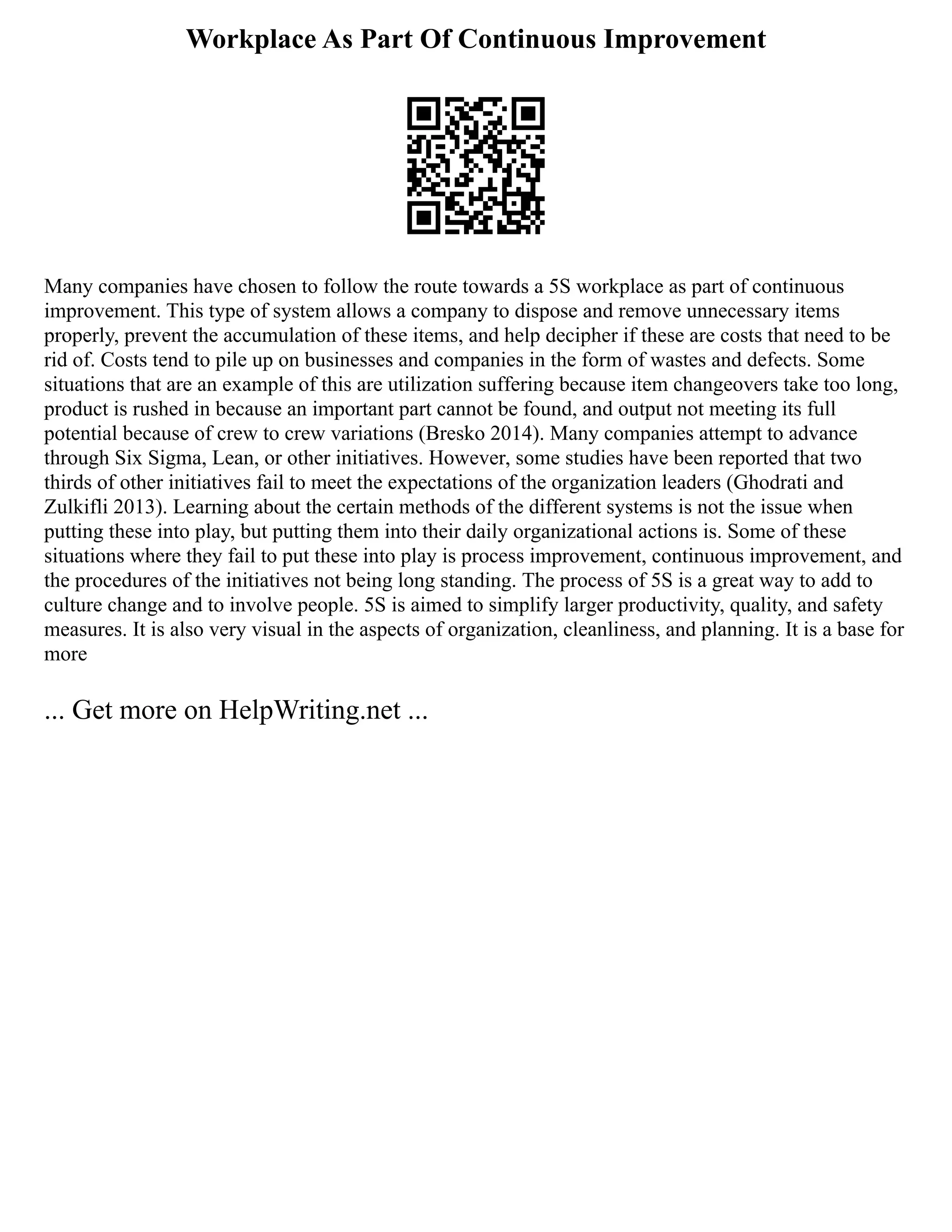 Workplace As Part Of Continuous Improvement
Many companies have chosen to follow the route towards a 5S workplace as part of continuous
improvement. This type of system allows a company to dispose and remove unnecessary items
properly, prevent the accumulation of these items, and help decipher if these are costs that need to be
rid of. Costs tend to pile up on businesses and companies in the form of wastes and defects. Some
situations that are an example of this are utilization suffering because item changeovers take too long,
product is rushed in because an important part cannot be found, and output not meeting its full
potential because of crew to crew variations (Bresko 2014). Many companies attempt to advance
through Six Sigma, Lean, or other initiatives. However, some studies have been reported that two
thirds of other initiatives fail to meet the expectations of the organization leaders (Ghodrati and
Zulkifli 2013). Learning about the certain methods of the different systems is not the issue when
putting these into play, but putting them into their daily organizational actions is. Some of these
situations where they fail to put these into play is process improvement, continuous improvement, and
the procedures of the initiatives not being long standing. The process of 5S is a great way to add to
culture change and to involve people. 5S is aimed to simplify larger productivity, quality, and safety
measures. It is also very visual in the aspects of organization, cleanliness, and planning. It is a base for
more
... Get more on HelpWriting.net ...
 