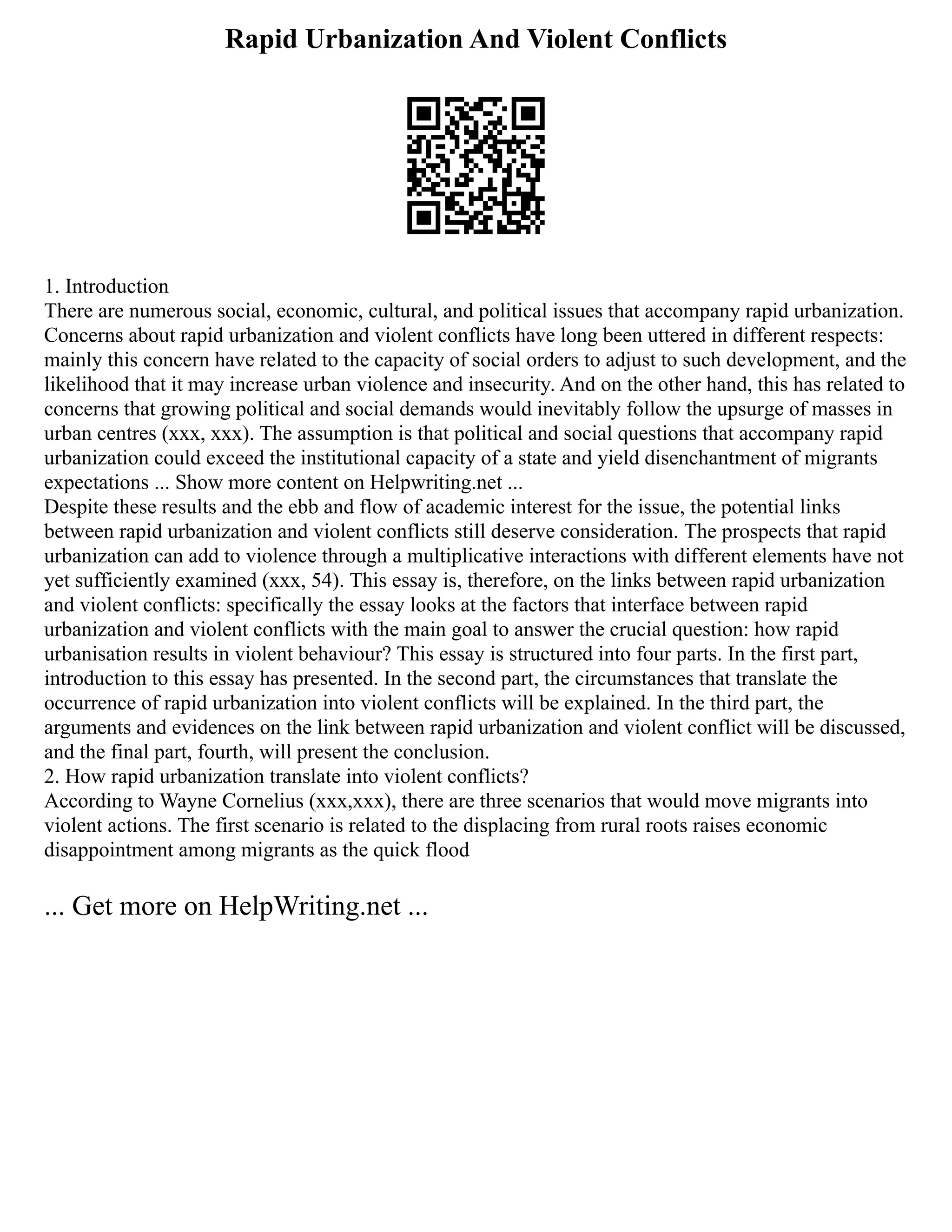 Rapid Urbanization And Violent Conflicts
1. Introduction
There are numerous social, economic, cultural, and political issues that accompany rapid urbanization.
Concerns about rapid urbanization and violent conflicts have long been uttered in different respects:
mainly this concern have related to the capacity of social orders to adjust to such development, and the
likelihood that it may increase urban violence and insecurity. And on the other hand, this has related to
concerns that growing political and social demands would inevitably follow the upsurge of masses in
urban centres (xxx, xxx). The assumption is that political and social questions that accompany rapid
urbanization could exceed the institutional capacity of a state and yield disenchantment of migrants
expectations ... Show more content on Helpwriting.net ...
Despite these results and the ebb and flow of academic interest for the issue, the potential links
between rapid urbanization and violent conflicts still deserve consideration. The prospects that rapid
urbanization can add to violence through a multiplicative interactions with different elements have not
yet sufficiently examined (xxx, 54). This essay is, therefore, on the links between rapid urbanization
and violent conflicts: specifically the essay looks at the factors that interface between rapid
urbanization and violent conflicts with the main goal to answer the crucial question: how rapid
urbanisation results in violent behaviour? This essay is structured into four parts. In the first part,
introduction to this essay has presented. In the second part, the circumstances that translate the
occurrence of rapid urbanization into violent conflicts will be explained. In the third part, the
arguments and evidences on the link between rapid urbanization and violent conflict will be discussed,
and the final part, fourth, will present the conclusion.
2. How rapid urbanization translate into violent conflicts?
According to Wayne Cornelius (xxx,xxx), there are three scenarios that would move migrants into
violent actions. The first scenario is related to the displacing from rural roots raises economic
disappointment among migrants as the quick flood
... Get more on HelpWriting.net ...
 