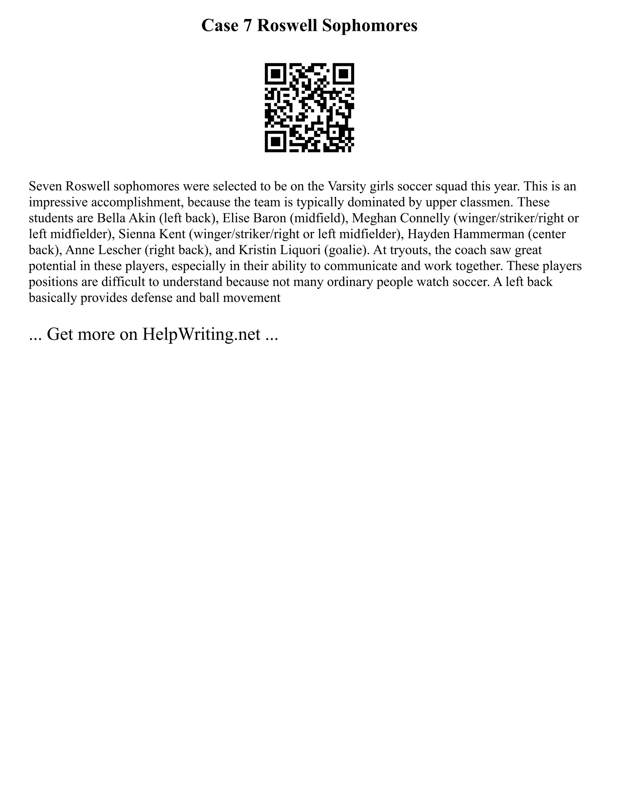 Case 7 Roswell Sophomores
Seven Roswell sophomores were selected to be on the Varsity girls soccer squad this year. This is an
impressive accomplishment, because the team is typically dominated by upper classmen. These
students are Bella Akin (left back), Elise Baron (midfield), Meghan Connelly (winger/striker/right or
left midfielder), Sienna Kent (winger/striker/right or left midfielder), Hayden Hammerman (center
back), Anne Lescher (right back), and Kristin Liquori (goalie). At tryouts, the coach saw great
potential in these players, especially in their ability to communicate and work together. These players
positions are difficult to understand because not many ordinary people watch soccer. A left back
basically provides defense and ball movement
... Get more on HelpWriting.net ...
 