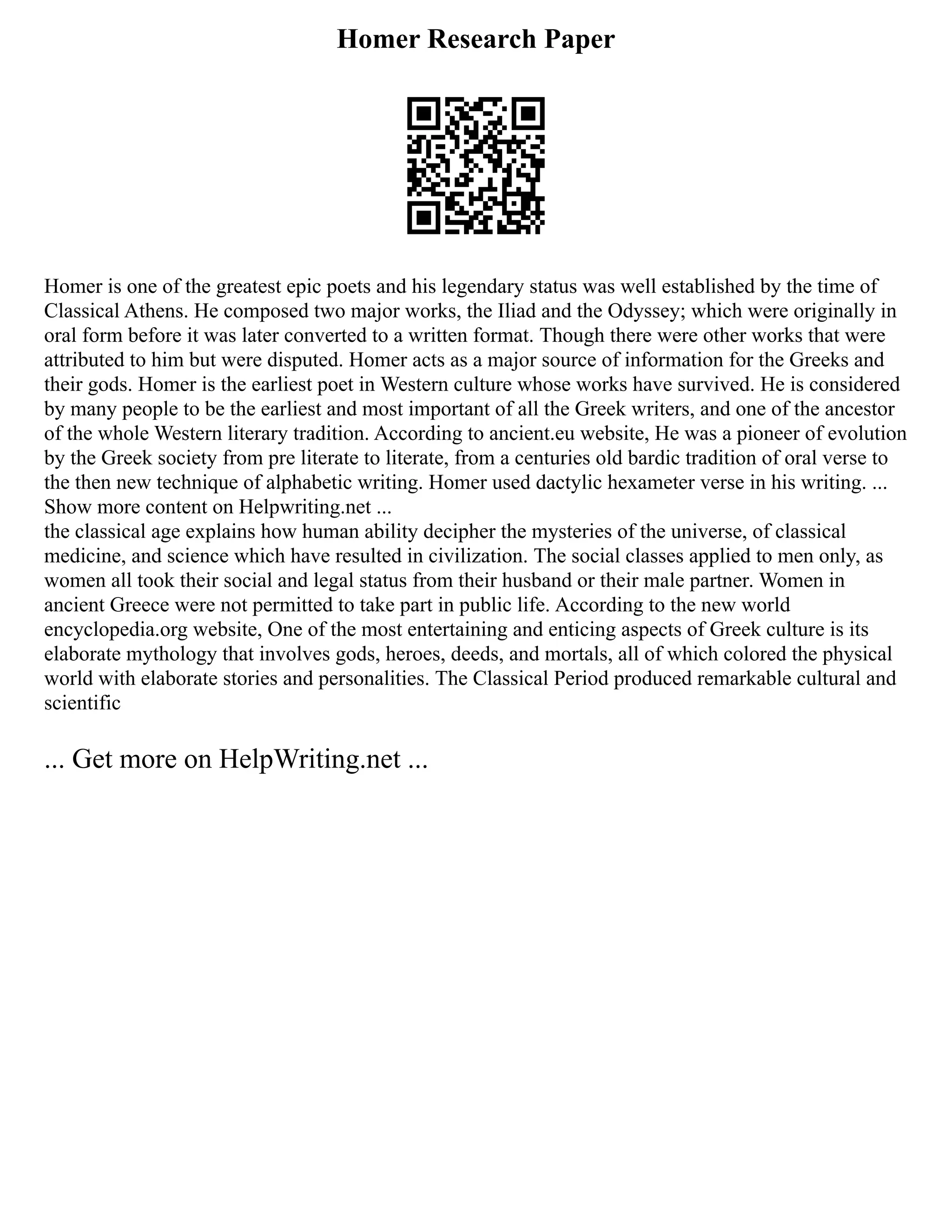 Homer Research Paper
Homer is one of the greatest epic poets and his legendary status was well established by the time of
Classical Athens. He composed two major works, the Iliad and the Odyssey; which were originally in
oral form before it was later converted to a written format. Though there were other works that were
attributed to him but were disputed. Homer acts as a major source of information for the Greeks and
their gods. Homer is the earliest poet in Western culture whose works have survived. He is considered
by many people to be the earliest and most important of all the Greek writers, and one of the ancestor
of the whole Western literary tradition. According to ancient.eu website, He was a pioneer of evolution
by the Greek society from pre literate to literate, from a centuries old bardic tradition of oral verse to
the then new technique of alphabetic writing. Homer used dactylic hexameter verse in his writing. ...
Show more content on Helpwriting.net ...
the classical age explains how human ability decipher the mysteries of the universe, of classical
medicine, and science which have resulted in civilization. The social classes applied to men only, as
women all took their social and legal status from their husband or their male partner. Women in
ancient Greece were not permitted to take part in public life. According to the new world
encyclopedia.org website, One of the most entertaining and enticing aspects of Greek culture is its
elaborate mythology that involves gods, heroes, deeds, and mortals, all of which colored the physical
world with elaborate stories and personalities. The Classical Period produced remarkable cultural and
scientific
... Get more on HelpWriting.net ...
 