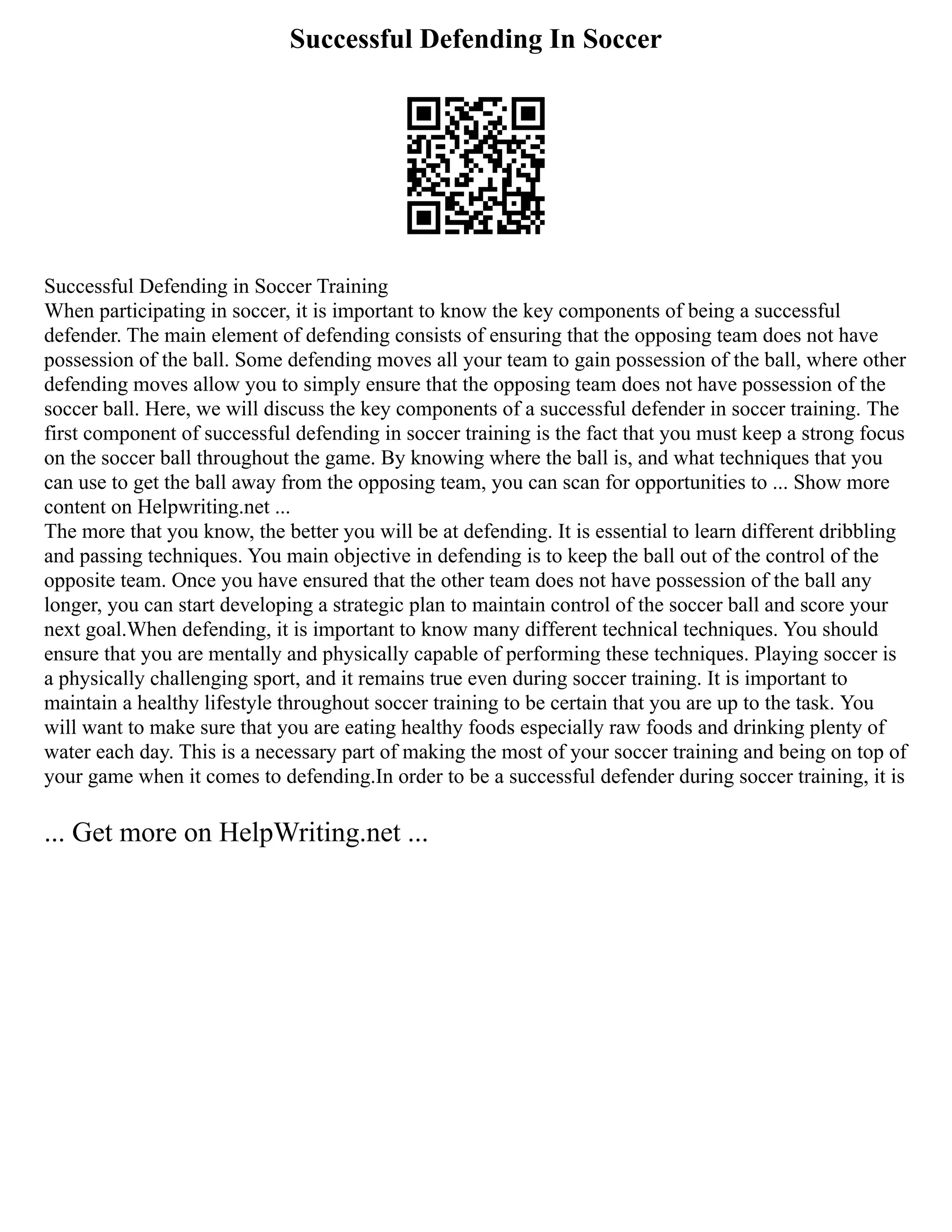 Successful Defending In Soccer
Successful Defending in Soccer Training
When participating in soccer, it is important to know the key components of being a successful
defender. The main element of defending consists of ensuring that the opposing team does not have
possession of the ball. Some defending moves all your team to gain possession of the ball, where other
defending moves allow you to simply ensure that the opposing team does not have possession of the
soccer ball. Here, we will discuss the key components of a successful defender in soccer training. The
first component of successful defending in soccer training is the fact that you must keep a strong focus
on the soccer ball throughout the game. By knowing where the ball is, and what techniques that you
can use to get the ball away from the opposing team, you can scan for opportunities to ... Show more
content on Helpwriting.net ...
The more that you know, the better you will be at defending. It is essential to learn different dribbling
and passing techniques. You main objective in defending is to keep the ball out of the control of the
opposite team. Once you have ensured that the other team does not have possession of the ball any
longer, you can start developing a strategic plan to maintain control of the soccer ball and score your
next goal.When defending, it is important to know many different technical techniques. You should
ensure that you are mentally and physically capable of performing these techniques. Playing soccer is
a physically challenging sport, and it remains true even during soccer training. It is important to
maintain a healthy lifestyle throughout soccer training to be certain that you are up to the task. You
will want to make sure that you are eating healthy foods especially raw foods and drinking plenty of
water each day. This is a necessary part of making the most of your soccer training and being on top of
your game when it comes to defending.In order to be a successful defender during soccer training, it is
... Get more on HelpWriting.net ...
 