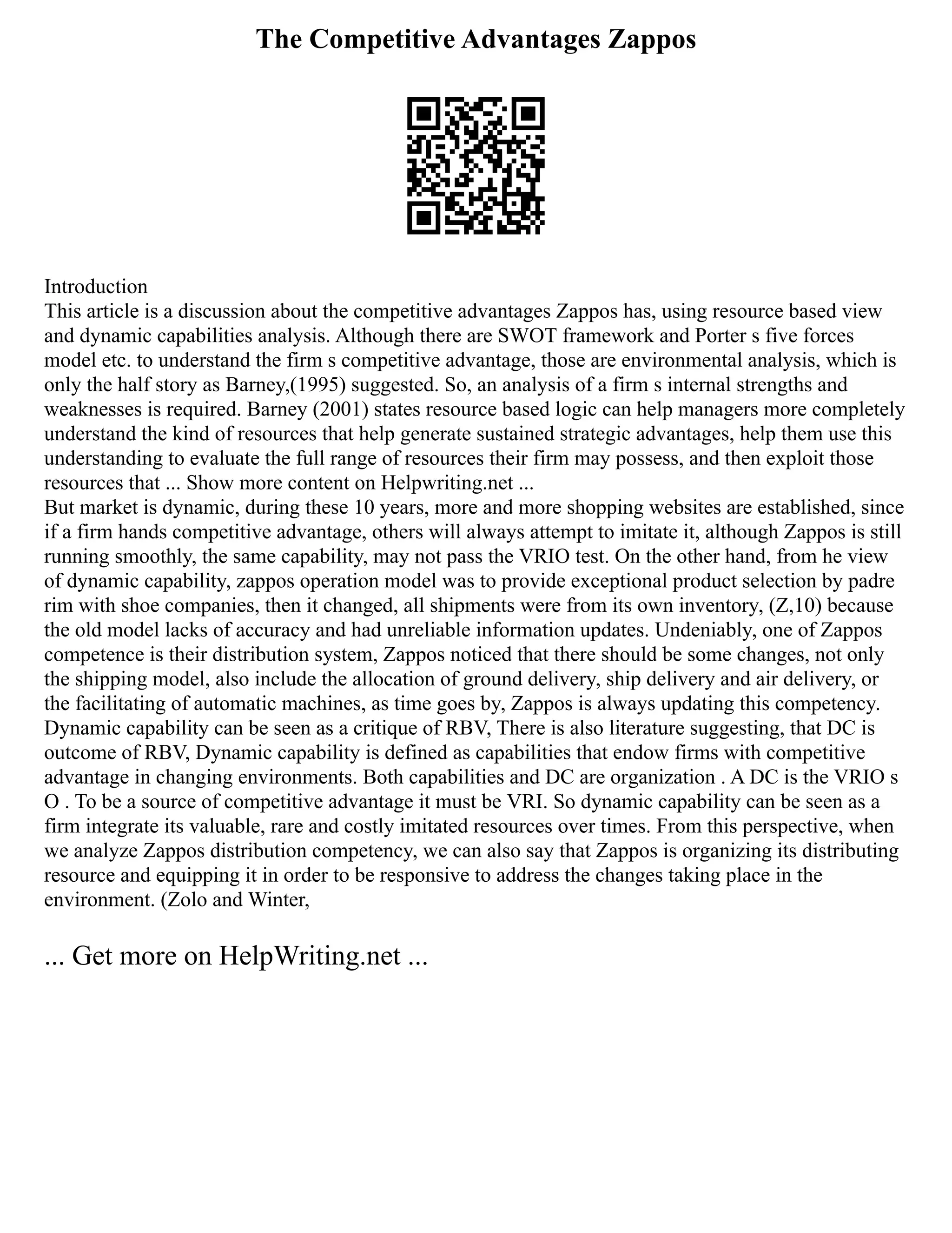 The Competitive Advantages Zappos
Introduction
This article is a discussion about the competitive advantages Zappos has, using resource based view
and dynamic capabilities analysis. Although there are SWOT framework and Porter s five forces
model etc. to understand the firm s competitive advantage, those are environmental analysis, which is
only the half story as Barney,(1995) suggested. So, an analysis of a firm s internal strengths and
weaknesses is required. Barney (2001) states resource based logic can help managers more completely
understand the kind of resources that help generate sustained strategic advantages, help them use this
understanding to evaluate the full range of resources their firm may possess, and then exploit those
resources that ... Show more content on Helpwriting.net ...
But market is dynamic, during these 10 years, more and more shopping websites are established, since
if a firm hands competitive advantage, others will always attempt to imitate it, although Zappos is still
running smoothly, the same capability, may not pass the VRIO test. On the other hand, from he view
of dynamic capability, zappos operation model was to provide exceptional product selection by padre
rim with shoe companies, then it changed, all shipments were from its own inventory, (Z,10) because
the old model lacks of accuracy and had unreliable information updates. Undeniably, one of Zappos
competence is their distribution system, Zappos noticed that there should be some changes, not only
the shipping model, also include the allocation of ground delivery, ship delivery and air delivery, or
the facilitating of automatic machines, as time goes by, Zappos is always updating this competency.
Dynamic capability can be seen as a critique of RBV, There is also literature suggesting, that DC is
outcome of RBV, Dynamic capability is defined as capabilities that endow firms with competitive
advantage in changing environments. Both capabilities and DC are organization . A DC is the VRIO s
O . To be a source of competitive advantage it must be VRI. So dynamic capability can be seen as a
firm integrate its valuable, rare and costly imitated resources over times. From this perspective, when
we analyze Zappos distribution competency, we can also say that Zappos is organizing its distributing
resource and equipping it in order to be responsive to address the changes taking place in the
environment. (Zolo and Winter,
... Get more on HelpWriting.net ...
 
