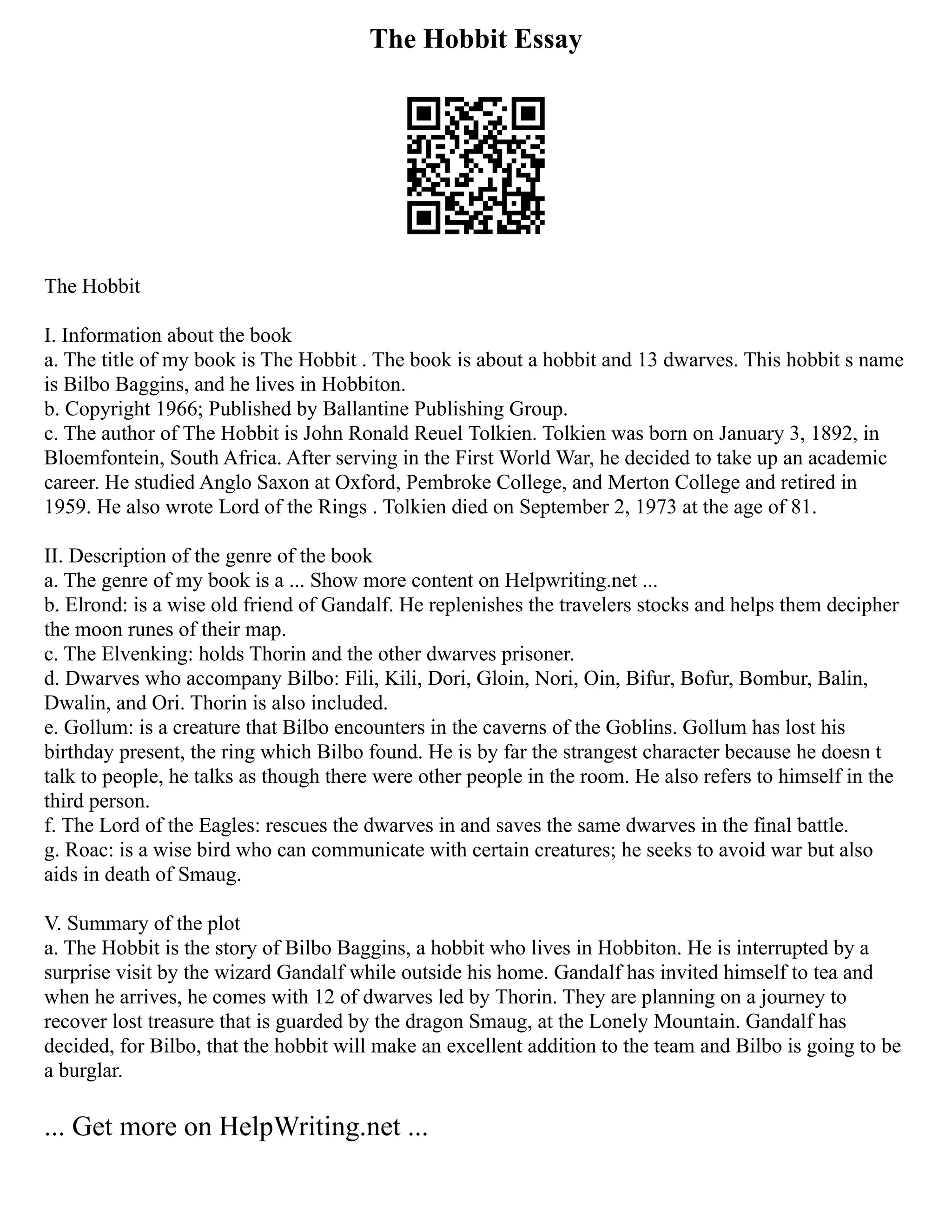 The Hobbit Essay
The Hobbit
I. Information about the book
a. The title of my book is The Hobbit . The book is about a hobbit and 13 dwarves. This hobbit s name
is Bilbo Baggins, and he lives in Hobbiton.
b. Copyright 1966; Published by Ballantine Publishing Group.
c. The author of The Hobbit is John Ronald Reuel Tolkien. Tolkien was born on January 3, 1892, in
Bloemfontein, South Africa. After serving in the First World War, he decided to take up an academic
career. He studied Anglo Saxon at Oxford, Pembroke College, and Merton College and retired in
1959. He also wrote Lord of the Rings . Tolkien died on September 2, 1973 at the age of 81.
II. Description of the genre of the book
a. The genre of my book is a ... Show more content on Helpwriting.net ...
b. Elrond: is a wise old friend of Gandalf. He replenishes the travelers stocks and helps them decipher
the moon runes of their map.
c. The Elvenking: holds Thorin and the other dwarves prisoner.
d. Dwarves who accompany Bilbo: Fili, Kili, Dori, Gloin, Nori, Oin, Bifur, Bofur, Bombur, Balin,
Dwalin, and Ori. Thorin is also included.
e. Gollum: is a creature that Bilbo encounters in the caverns of the Goblins. Gollum has lost his
birthday present, the ring which Bilbo found. He is by far the strangest character because he doesn t
talk to people, he talks as though there were other people in the room. He also refers to himself in the
third person.
f. The Lord of the Eagles: rescues the dwarves in and saves the same dwarves in the final battle.
g. Roac: is a wise bird who can communicate with certain creatures; he seeks to avoid war but also
aids in death of Smaug.
V. Summary of the plot
a. The Hobbit is the story of Bilbo Baggins, a hobbit who lives in Hobbiton. He is interrupted by a
surprise visit by the wizard Gandalf while outside his home. Gandalf has invited himself to tea and
when he arrives, he comes with 12 of dwarves led by Thorin. They are planning on a journey to
recover lost treasure that is guarded by the dragon Smaug, at the Lonely Mountain. Gandalf has
decided, for Bilbo, that the hobbit will make an excellent addition to the team and Bilbo is going to be
a burglar.
... Get more on HelpWriting.net ...
 