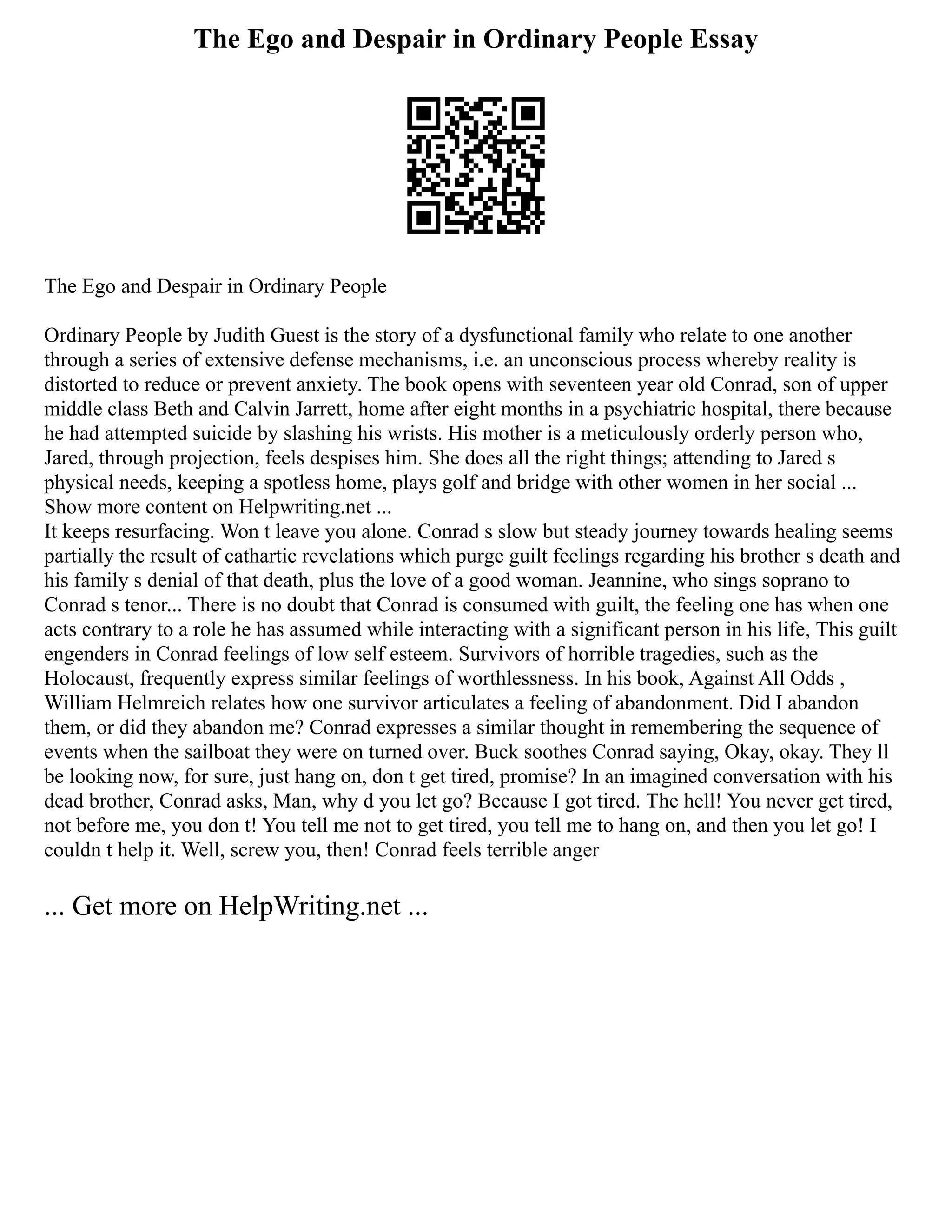 The Ego and Despair in Ordinary People Essay
The Ego and Despair in Ordinary People
Ordinary People by Judith Guest is the story of a dysfunctional family who relate to one another
through a series of extensive defense mechanisms, i.e. an unconscious process whereby reality is
distorted to reduce or prevent anxiety. The book opens with seventeen year old Conrad, son of upper
middle class Beth and Calvin Jarrett, home after eight months in a psychiatric hospital, there because
he had attempted suicide by slashing his wrists. His mother is a meticulously orderly person who,
Jared, through projection, feels despises him. She does all the right things; attending to Jared s
physical needs, keeping a spotless home, plays golf and bridge with other women in her social ...
Show more content on Helpwriting.net ...
It keeps resurfacing. Won t leave you alone. Conrad s slow but steady journey towards healing seems
partially the result of cathartic revelations which purge guilt feelings regarding his brother s death and
his family s denial of that death, plus the love of a good woman. Jeannine, who sings soprano to
Conrad s tenor... There is no doubt that Conrad is consumed with guilt, the feeling one has when one
acts contrary to a role he has assumed while interacting with a significant person in his life, This guilt
engenders in Conrad feelings of low self esteem. Survivors of horrible tragedies, such as the
Holocaust, frequently express similar feelings of worthlessness. In his book, Against All Odds ,
William Helmreich relates how one survivor articulates a feeling of abandonment. Did I abandon
them, or did they abandon me? Conrad expresses a similar thought in remembering the sequence of
events when the sailboat they were on turned over. Buck soothes Conrad saying, Okay, okay. They ll
be looking now, for sure, just hang on, don t get tired, promise? In an imagined conversation with his
dead brother, Conrad asks, Man, why d you let go? Because I got tired. The hell! You never get tired,
not before me, you don t! You tell me not to get tired, you tell me to hang on, and then you let go! I
couldn t help it. Well, screw you, then! Conrad feels terrible anger
... Get more on HelpWriting.net ...
 