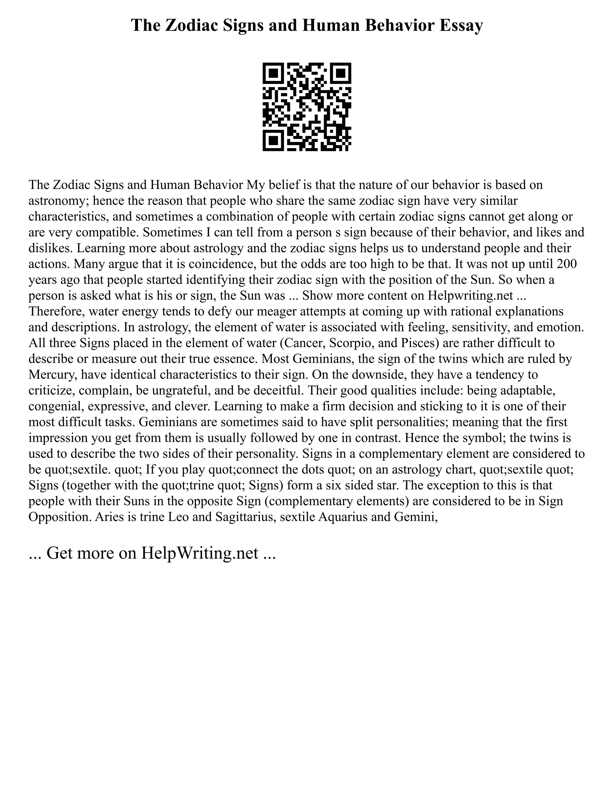 The Zodiac Signs and Human Behavior Essay
The Zodiac Signs and Human Behavior My belief is that the nature of our behavior is based on
astronomy; hence the reason that people who share the same zodiac sign have very similar
characteristics, and sometimes a combination of people with certain zodiac signs cannot get along or
are very compatible. Sometimes I can tell from a person s sign because of their behavior, and likes and
dislikes. Learning more about astrology and the zodiac signs helps us to understand people and their
actions. Many argue that it is coincidence, but the odds are too high to be that. It was not up until 200
years ago that people started identifying their zodiac sign with the position of the Sun. So when a
person is asked what is his or sign, the Sun was ... Show more content on Helpwriting.net ...
Therefore, water energy tends to defy our meager attempts at coming up with rational explanations
and descriptions. In astrology, the element of water is associated with feeling, sensitivity, and emotion.
All three Signs placed in the element of water (Cancer, Scorpio, and Pisces) are rather difficult to
describe or measure out their true essence. Most Geminians, the sign of the twins which are ruled by
Mercury, have identical characteristics to their sign. On the downside, they have a tendency to
criticize, complain, be ungrateful, and be deceitful. Their good qualities include: being adaptable,
congenial, expressive, and clever. Learning to make a firm decision and sticking to it is one of their
most difficult tasks. Geminians are sometimes said to have split personalities; meaning that the first
impression you get from them is usually followed by one in contrast. Hence the symbol; the twins is
used to describe the two sides of their personality. Signs in a complementary element are considered to
be quot;sextile. quot; If you play quot;connect the dots quot; on an astrology chart, quot;sextile quot;
Signs (together with the quot;trine quot; Signs) form a six sided star. The exception to this is that
people with their Suns in the opposite Sign (complementary elements) are considered to be in Sign
Opposition. Aries is trine Leo and Sagittarius, sextile Aquarius and Gemini,
... Get more on HelpWriting.net ...
 