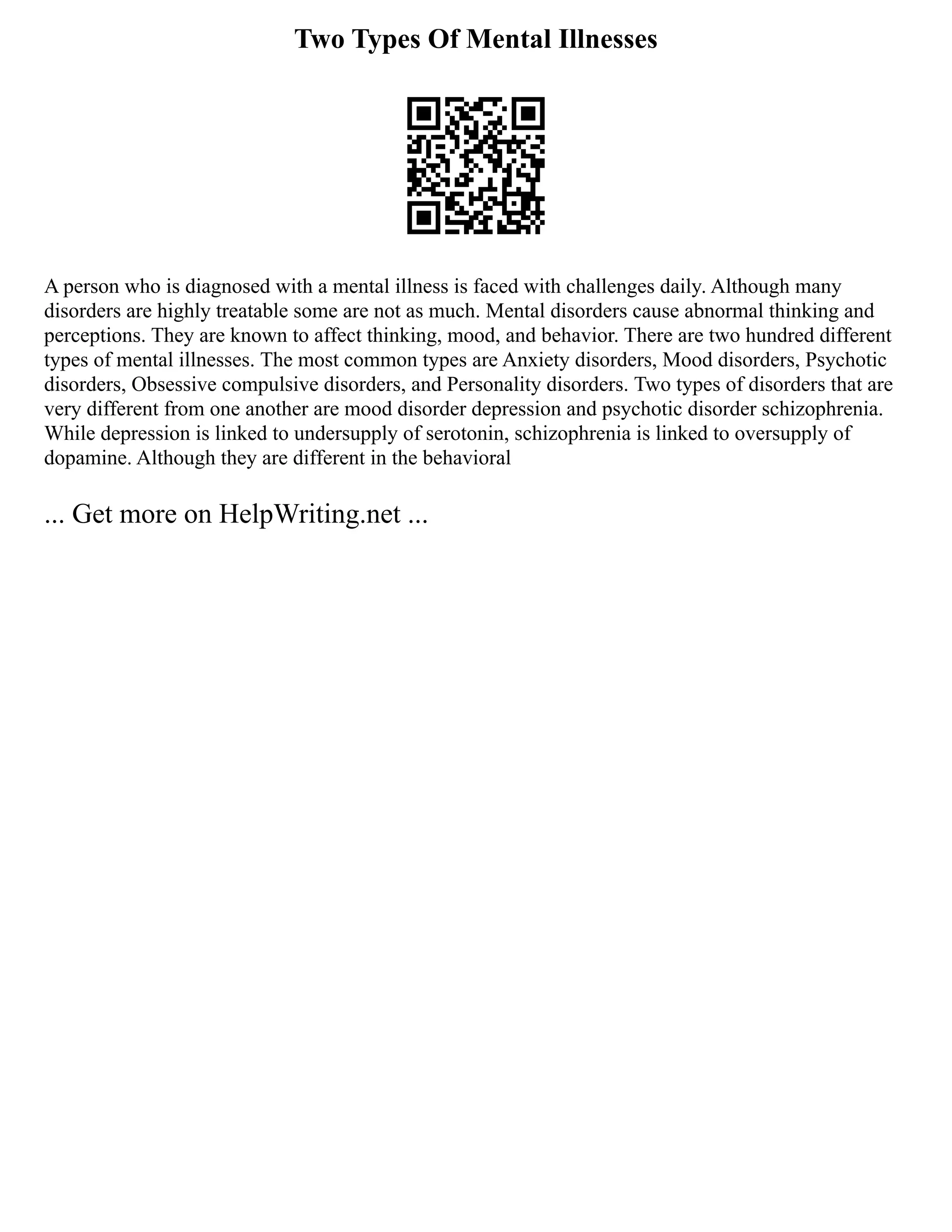 Two Types Of Mental Illnesses
A person who is diagnosed with a mental illness is faced with challenges daily. Although many
disorders are highly treatable some are not as much. Mental disorders cause abnormal thinking and
perceptions. They are known to affect thinking, mood, and behavior. There are two hundred different
types of mental illnesses. The most common types are Anxiety disorders, Mood disorders, Psychotic
disorders, Obsessive compulsive disorders, and Personality disorders. Two types of disorders that are
very different from one another are mood disorder depression and psychotic disorder schizophrenia.
While depression is linked to undersupply of serotonin, schizophrenia is linked to oversupply of
dopamine. Although they are different in the behavioral
... Get more on HelpWriting.net ...
 