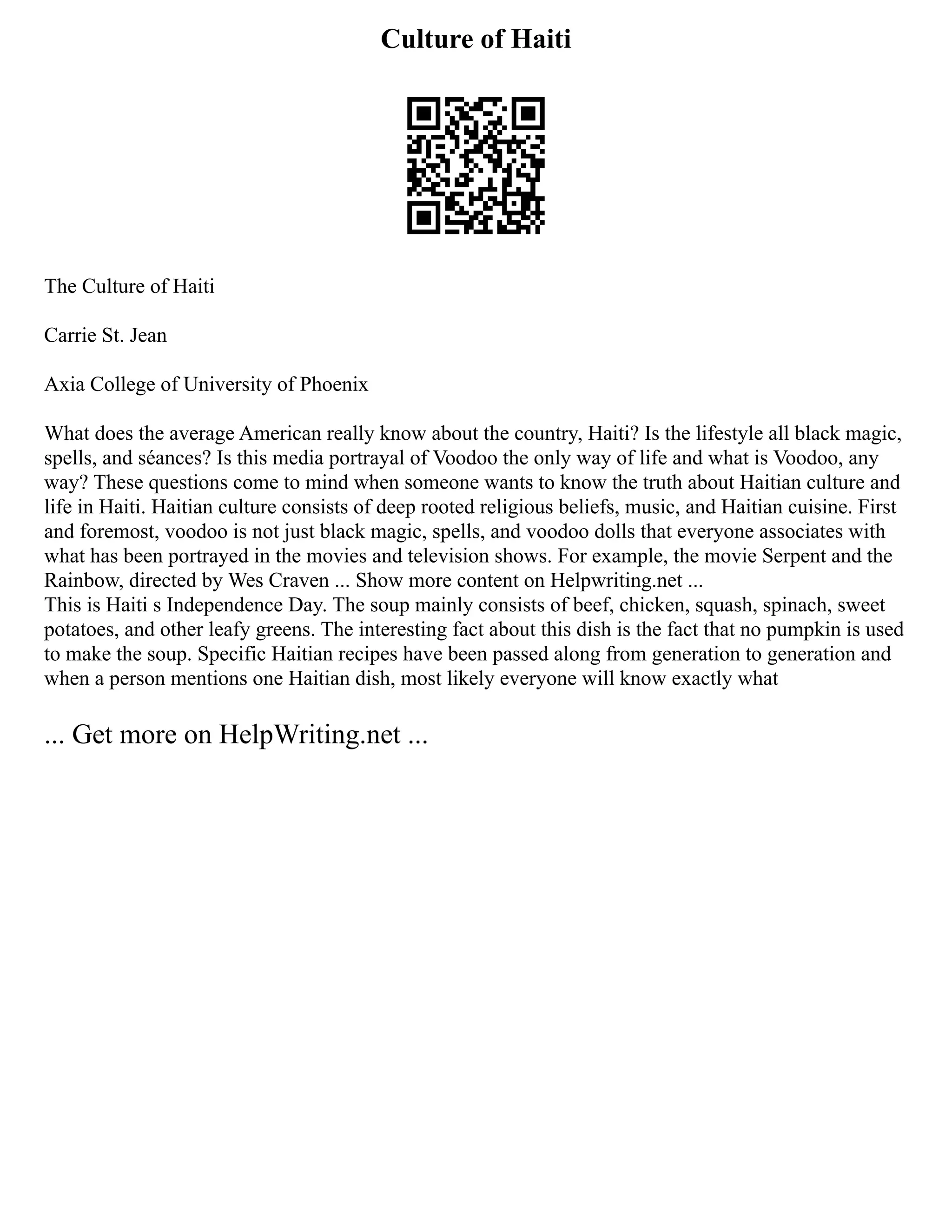Culture of Haiti
The Culture of Haiti
Carrie St. Jean
Axia College of University of Phoenix
What does the average American really know about the country, Haiti? Is the lifestyle all black magic,
spells, and séances? Is this media portrayal of Voodoo the only way of life and what is Voodoo, any
way? These questions come to mind when someone wants to know the truth about Haitian culture and
life in Haiti. Haitian culture consists of deep rooted religious beliefs, music, and Haitian cuisine. First
and foremost, voodoo is not just black magic, spells, and voodoo dolls that everyone associates with
what has been portrayed in the movies and television shows. For example, the movie Serpent and the
Rainbow, directed by Wes Craven ... Show more content on Helpwriting.net ...
This is Haiti s Independence Day. The soup mainly consists of beef, chicken, squash, spinach, sweet
potatoes, and other leafy greens. The interesting fact about this dish is the fact that no pumpkin is used
to make the soup. Specific Haitian recipes have been passed along from generation to generation and
when a person mentions one Haitian dish, most likely everyone will know exactly what
... Get more on HelpWriting.net ...
 