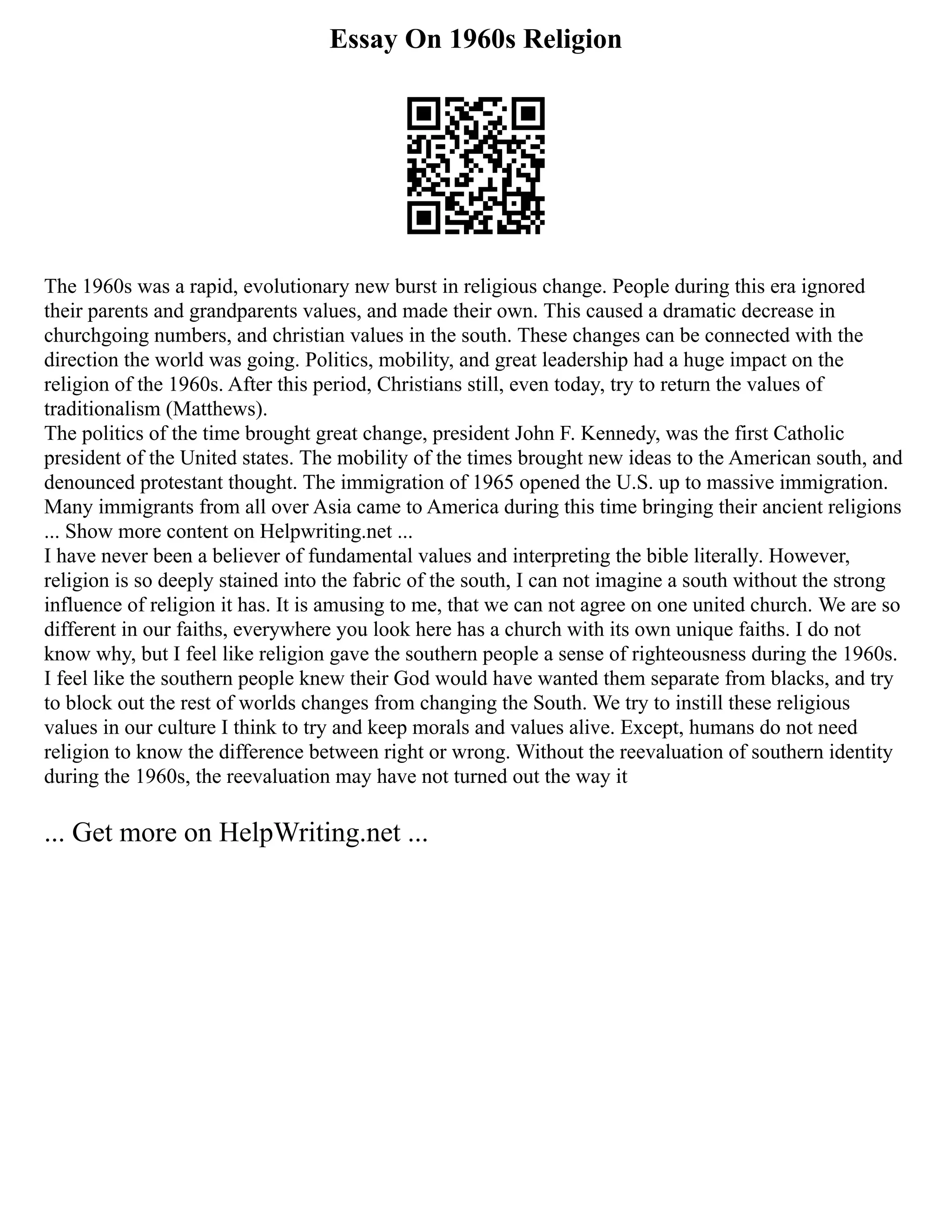 Essay On 1960s Religion
The 1960s was a rapid, evolutionary new burst in religious change. People during this era ignored
their parents and grandparents values, and made their own. This caused a dramatic decrease in
churchgoing numbers, and christian values in the south. These changes can be connected with the
direction the world was going. Politics, mobility, and great leadership had a huge impact on the
religion of the 1960s. After this period, Christians still, even today, try to return the values of
traditionalism (Matthews).
The politics of the time brought great change, president John F. Kennedy, was the first Catholic
president of the United states. The mobility of the times brought new ideas to the American south, and
denounced protestant thought. The immigration of 1965 opened the U.S. up to massive immigration.
Many immigrants from all over Asia came to America during this time bringing their ancient religions
... Show more content on Helpwriting.net ...
I have never been a believer of fundamental values and interpreting the bible literally. However,
religion is so deeply stained into the fabric of the south, I can not imagine a south without the strong
influence of religion it has. It is amusing to me, that we can not agree on one united church. We are so
different in our faiths, everywhere you look here has a church with its own unique faiths. I do not
know why, but I feel like religion gave the southern people a sense of righteousness during the 1960s.
I feel like the southern people knew their God would have wanted them separate from blacks, and try
to block out the rest of worlds changes from changing the South. We try to instill these religious
values in our culture I think to try and keep morals and values alive. Except, humans do not need
religion to know the difference between right or wrong. Without the reevaluation of southern identity
during the 1960s, the reevaluation may have not turned out the way it
... Get more on HelpWriting.net ...
 