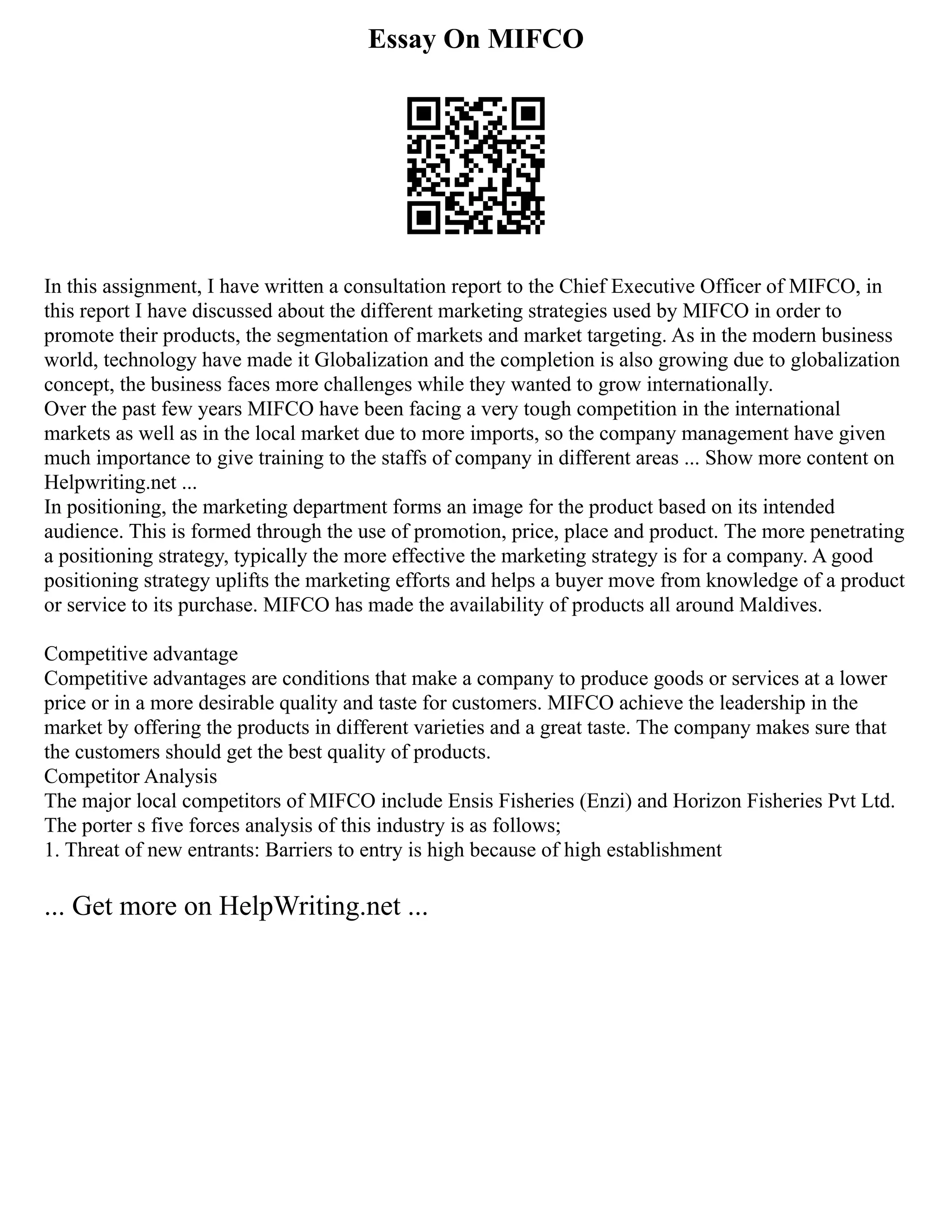 Essay On MIFCO
In this assignment, I have written a consultation report to the Chief Executive Officer of MIFCO, in
this report I have discussed about the different marketing strategies used by MIFCO in order to
promote their products, the segmentation of markets and market targeting. As in the modern business
world, technology have made it Globalization and the completion is also growing due to globalization
concept, the business faces more challenges while they wanted to grow internationally.
Over the past few years MIFCO have been facing a very tough competition in the international
markets as well as in the local market due to more imports, so the company management have given
much importance to give training to the staffs of company in different areas ... Show more content on
Helpwriting.net ...
In positioning, the marketing department forms an image for the product based on its intended
audience. This is formed through the use of promotion, price, place and product. The more penetrating
a positioning strategy, typically the more effective the marketing strategy is for a company. A good
positioning strategy uplifts the marketing efforts and helps a buyer move from knowledge of a product
or service to its purchase. MIFCO has made the availability of products all around Maldives.
Competitive advantage
Competitive advantages are conditions that make a company to produce goods or services at a lower
price or in a more desirable quality and taste for customers. MIFCO achieve the leadership in the
market by offering the products in different varieties and a great taste. The company makes sure that
the customers should get the best quality of products.
Competitor Analysis
The major local competitors of MIFCO include Ensis Fisheries (Enzi) and Horizon Fisheries Pvt Ltd.
The porter s five forces analysis of this industry is as follows;
1. Threat of new entrants: Barriers to entry is high because of high establishment
... Get more on HelpWriting.net ...
 