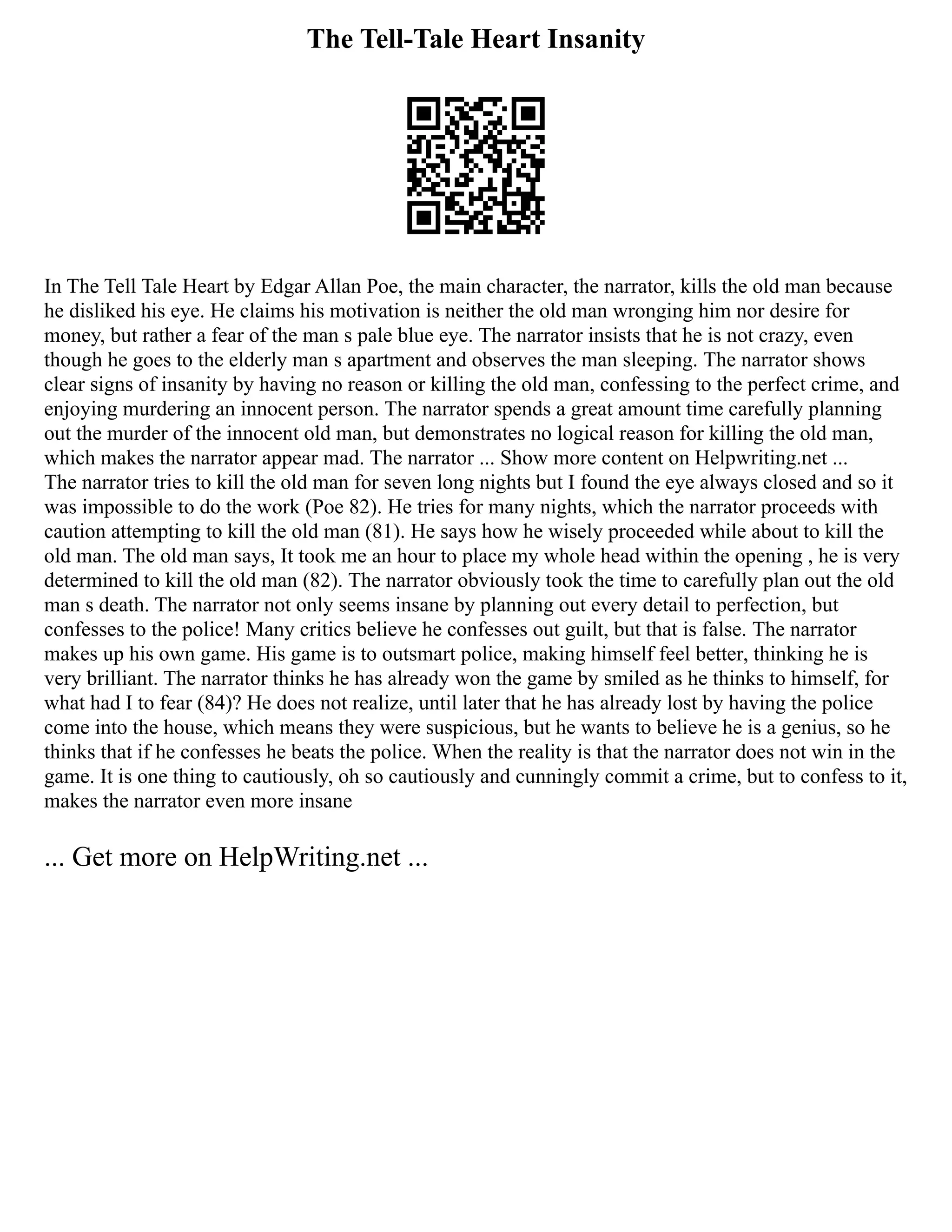The Tell-Tale Heart Insanity
In The Tell Tale Heart by Edgar Allan Poe, the main character, the narrator, kills the old man because
he disliked his eye. He claims his motivation is neither the old man wronging him nor desire for
money, but rather a fear of the man s pale blue eye. The narrator insists that he is not crazy, even
though he goes to the elderly man s apartment and observes the man sleeping. The narrator shows
clear signs of insanity by having no reason or killing the old man, confessing to the perfect crime, and
enjoying murdering an innocent person. The narrator spends a great amount time carefully planning
out the murder of the innocent old man, but demonstrates no logical reason for killing the old man,
which makes the narrator appear mad. The narrator ... Show more content on Helpwriting.net ...
The narrator tries to kill the old man for seven long nights but I found the eye always closed and so it
was impossible to do the work (Poe 82). He tries for many nights, which the narrator proceeds with
caution attempting to kill the old man (81). He says how he wisely proceeded while about to kill the
old man. The old man says, It took me an hour to place my whole head within the opening , he is very
determined to kill the old man (82). The narrator obviously took the time to carefully plan out the old
man s death. The narrator not only seems insane by planning out every detail to perfection, but
confesses to the police! Many critics believe he confesses out guilt, but that is false. The narrator
makes up his own game. His game is to outsmart police, making himself feel better, thinking he is
very brilliant. The narrator thinks he has already won the game by smiled as he thinks to himself, for
what had I to fear (84)? He does not realize, until later that he has already lost by having the police
come into the house, which means they were suspicious, but he wants to believe he is a genius, so he
thinks that if he confesses he beats the police. When the reality is that the narrator does not win in the
game. It is one thing to cautiously, oh so cautiously and cunningly commit a crime, but to confess to it,
makes the narrator even more insane
... Get more on HelpWriting.net ...
 