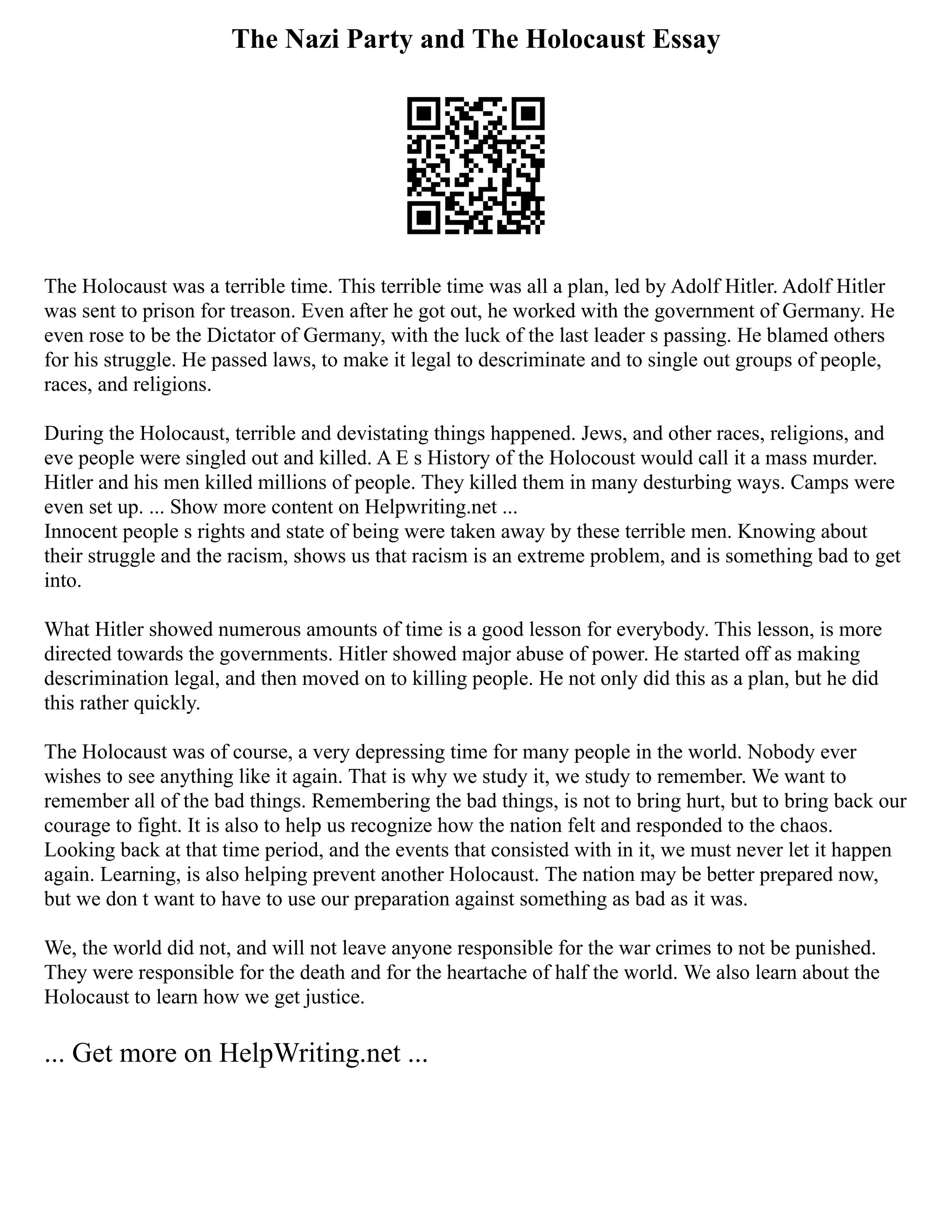 The Nazi Party and The Holocaust Essay
The Holocaust was a terrible time. This terrible time was all a plan, led by Adolf Hitler. Adolf Hitler
was sent to prison for treason. Even after he got out, he worked with the government of Germany. He
even rose to be the Dictator of Germany, with the luck of the last leader s passing. He blamed others
for his struggle. He passed laws, to make it legal to descriminate and to single out groups of people,
races, and religions.
During the Holocaust, terrible and devistating things happened. Jews, and other races, religions, and
eve people were singled out and killed. A E s History of the Holocoust would call it a mass murder.
Hitler and his men killed millions of people. They killed them in many desturbing ways. Camps were
even set up. ... Show more content on Helpwriting.net ...
Innocent people s rights and state of being were taken away by these terrible men. Knowing about
their struggle and the racism, shows us that racism is an extreme problem, and is something bad to get
into.
What Hitler showed numerous amounts of time is a good lesson for everybody. This lesson, is more
directed towards the governments. Hitler showed major abuse of power. He started off as making
descrimination legal, and then moved on to killing people. He not only did this as a plan, but he did
this rather quickly.
The Holocaust was of course, a very depressing time for many people in the world. Nobody ever
wishes to see anything like it again. That is why we study it, we study to remember. We want to
remember all of the bad things. Remembering the bad things, is not to bring hurt, but to bring back our
courage to fight. It is also to help us recognize how the nation felt and responded to the chaos.
Looking back at that time period, and the events that consisted with in it, we must never let it happen
again. Learning, is also helping prevent another Holocaust. The nation may be better prepared now,
but we don t want to have to use our preparation against something as bad as it was.
We, the world did not, and will not leave anyone responsible for the war crimes to not be punished.
They were responsible for the death and for the heartache of half the world. We also learn about the
Holocaust to learn how we get justice.
... Get more on HelpWriting.net ...
 