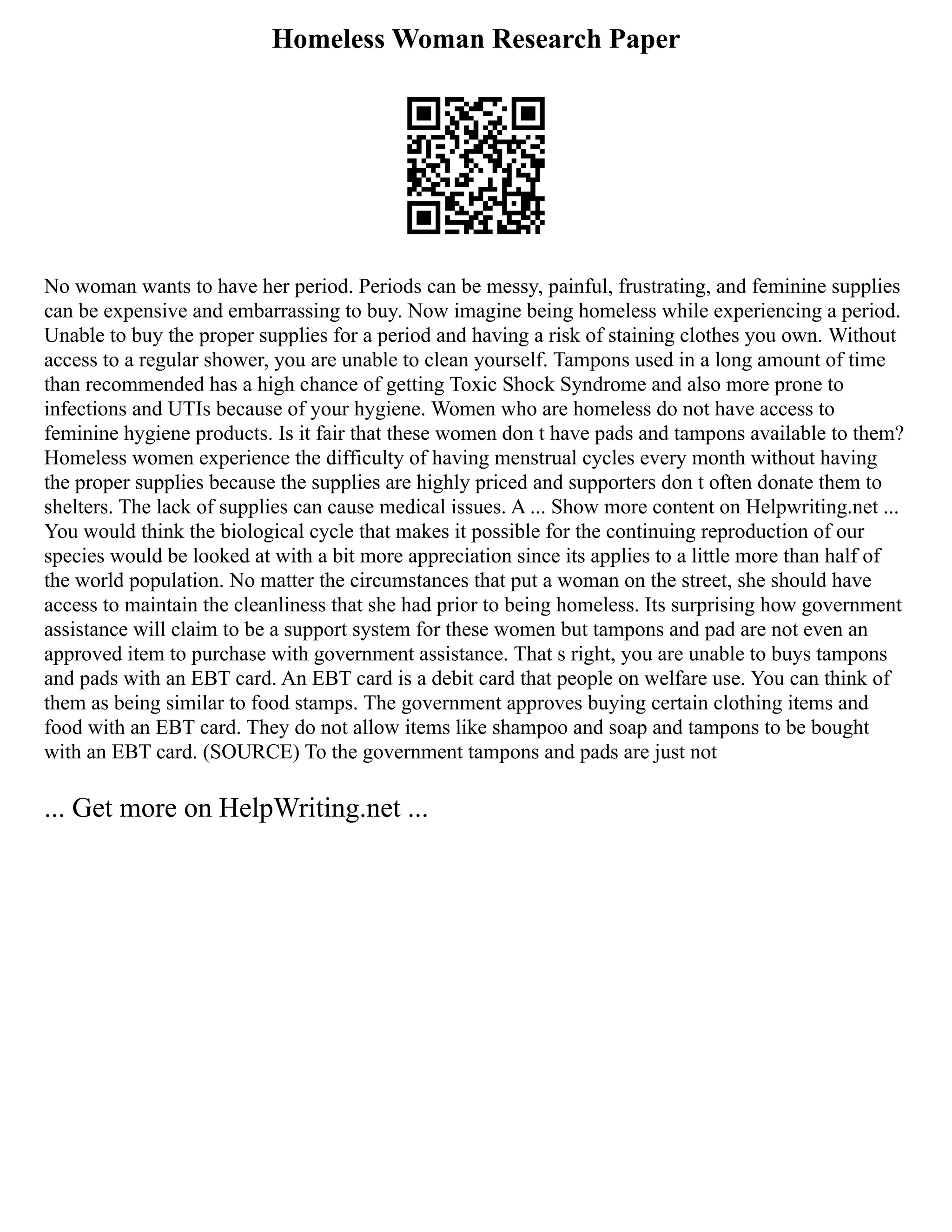Homeless Woman Research Paper
No woman wants to have her period. Periods can be messy, painful, frustrating, and feminine supplies
can be expensive and embarrassing to buy. Now imagine being homeless while experiencing a period.
Unable to buy the proper supplies for a period and having a risk of staining clothes you own. Without
access to a regular shower, you are unable to clean yourself. Tampons used in a long amount of time
than recommended has a high chance of getting Toxic Shock Syndrome and also more prone to
infections and UTIs because of your hygiene. Women who are homeless do not have access to
feminine hygiene products. Is it fair that these women don t have pads and tampons available to them?
Homeless women experience the difficulty of having menstrual cycles every month without having
the proper supplies because the supplies are highly priced and supporters don t often donate them to
shelters. The lack of supplies can cause medical issues. A ... Show more content on Helpwriting.net ...
You would think the biological cycle that makes it possible for the continuing reproduction of our
species would be looked at with a bit more appreciation since its applies to a little more than half of
the world population. No matter the circumstances that put a woman on the street, she should have
access to maintain the cleanliness that she had prior to being homeless. Its surprising how government
assistance will claim to be a support system for these women but tampons and pad are not even an
approved item to purchase with government assistance. That s right, you are unable to buys tampons
and pads with an EBT card. An EBT card is a debit card that people on welfare use. You can think of
them as being similar to food stamps. The government approves buying certain clothing items and
food with an EBT card. They do not allow items like shampoo and soap and tampons to be bought
with an EBT card. (SOURCE) To the government tampons and pads are just not
... Get more on HelpWriting.net ...
 