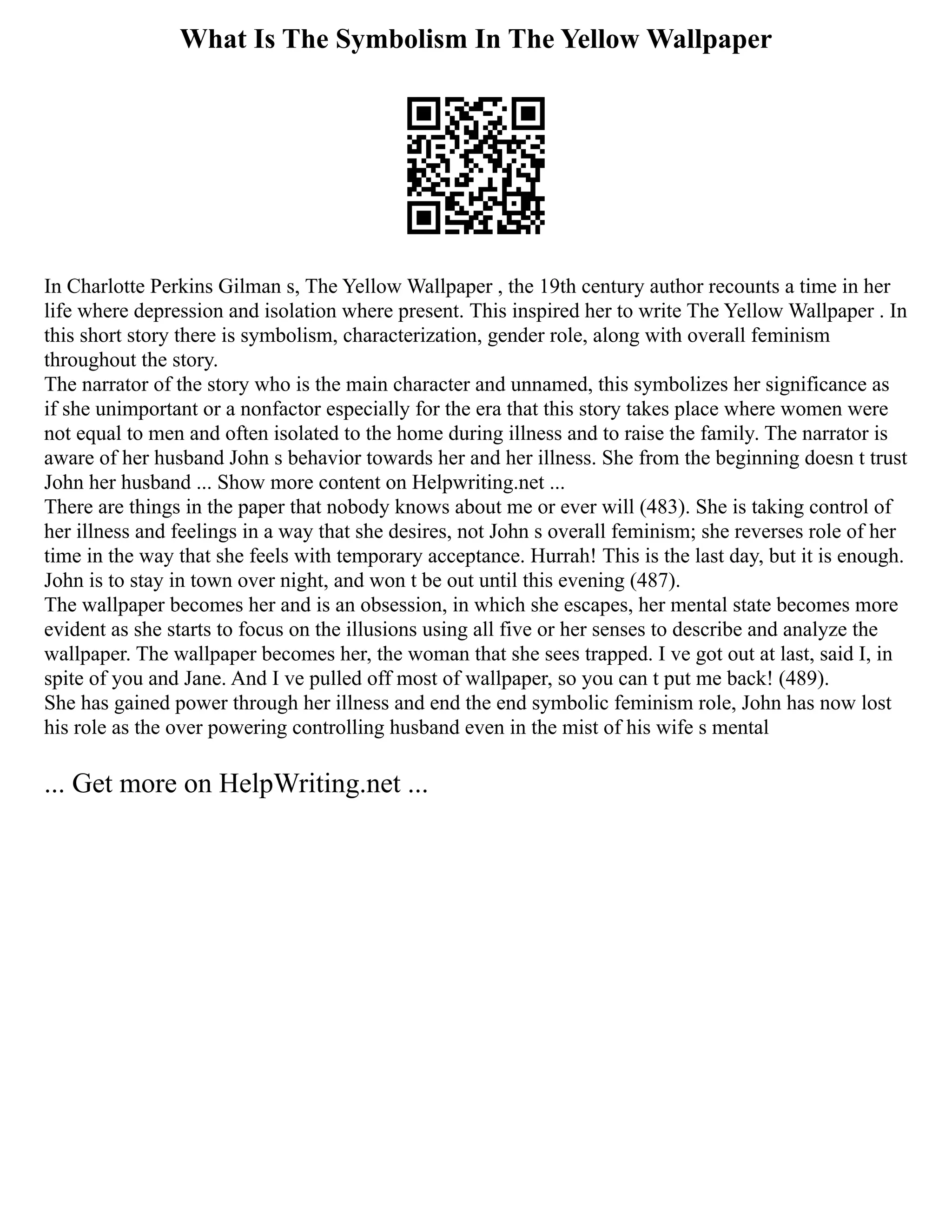 What Is The Symbolism In The Yellow Wallpaper
In Charlotte Perkins Gilman s, The Yellow Wallpaper , the 19th century author recounts a time in her
life where depression and isolation where present. This inspired her to write The Yellow Wallpaper . In
this short story there is symbolism, characterization, gender role, along with overall feminism
throughout the story.
The narrator of the story who is the main character and unnamed, this symbolizes her significance as
if she unimportant or a nonfactor especially for the era that this story takes place where women were
not equal to men and often isolated to the home during illness and to raise the family. The narrator is
aware of her husband John s behavior towards her and her illness. She from the beginning doesn t trust
John her husband ... Show more content on Helpwriting.net ...
There are things in the paper that nobody knows about me or ever will (483). She is taking control of
her illness and feelings in a way that she desires, not John s overall feminism; she reverses role of her
time in the way that she feels with temporary acceptance. Hurrah! This is the last day, but it is enough.
John is to stay in town over night, and won t be out until this evening (487).
The wallpaper becomes her and is an obsession, in which she escapes, her mental state becomes more
evident as she starts to focus on the illusions using all five or her senses to describe and analyze the
wallpaper. The wallpaper becomes her, the woman that she sees trapped. I ve got out at last, said I, in
spite of you and Jane. And I ve pulled off most of wallpaper, so you can t put me back! (489).
She has gained power through her illness and end the end symbolic feminism role, John has now lost
his role as the over powering controlling husband even in the mist of his wife s mental
... Get more on HelpWriting.net ...
 