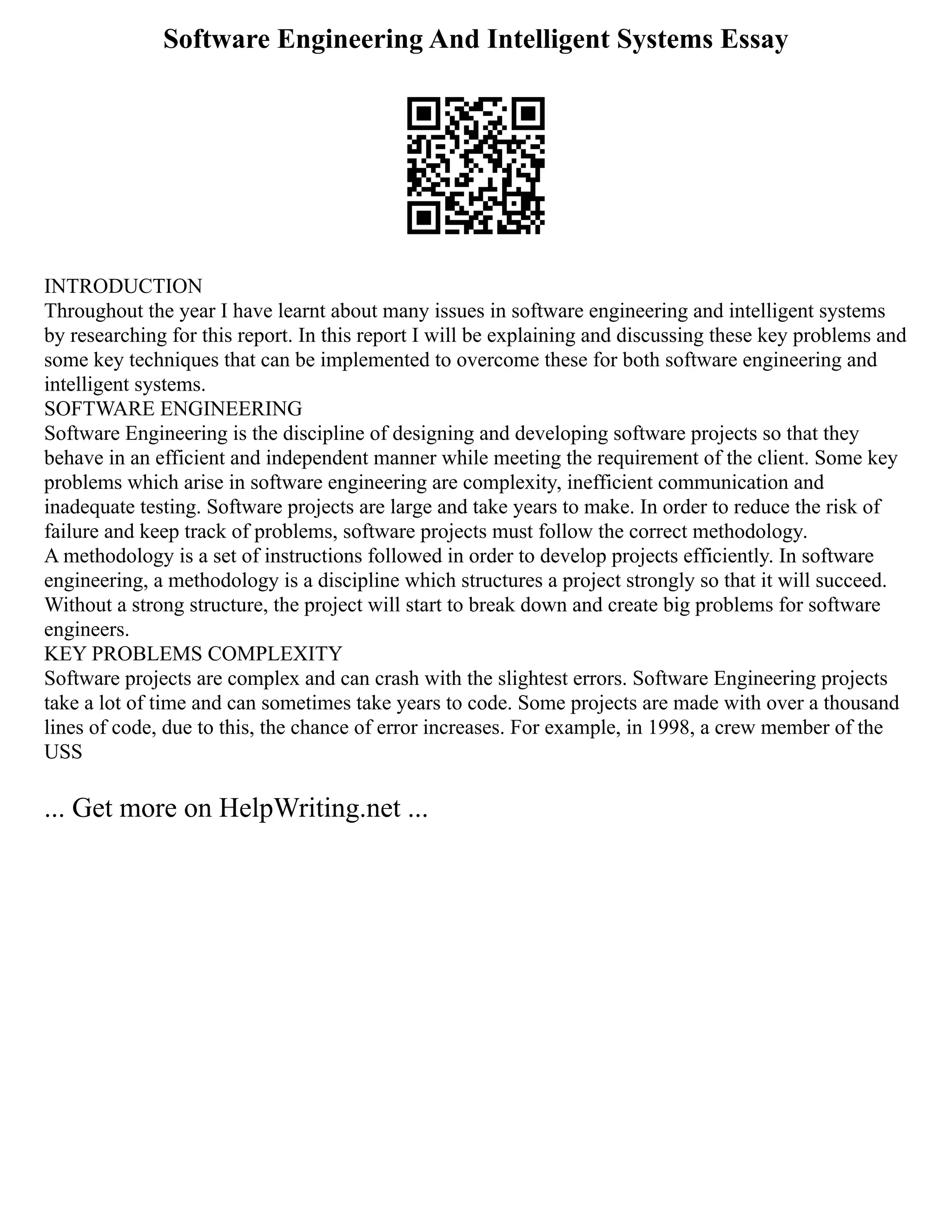 Software Engineering And Intelligent Systems Essay
INTRODUCTION
Throughout the year I have learnt about many issues in software engineering and intelligent systems
by researching for this report. In this report I will be explaining and discussing these key problems and
some key techniques that can be implemented to overcome these for both software engineering and
intelligent systems.
SOFTWARE ENGINEERING
Software Engineering is the discipline of designing and developing software projects so that they
behave in an efficient and independent manner while meeting the requirement of the client. Some key
problems which arise in software engineering are complexity, inefficient communication and
inadequate testing. Software projects are large and take years to make. In order to reduce the risk of
failure and keep track of problems, software projects must follow the correct methodology.
A methodology is a set of instructions followed in order to develop projects efficiently. In software
engineering, a methodology is a discipline which structures a project strongly so that it will succeed.
Without a strong structure, the project will start to break down and create big problems for software
engineers.
KEY PROBLEMS COMPLEXITY
Software projects are complex and can crash with the slightest errors. Software Engineering projects
take a lot of time and can sometimes take years to code. Some projects are made with over a thousand
lines of code, due to this, the chance of error increases. For example, in 1998, a crew member of the
USS
... Get more on HelpWriting.net ...
 