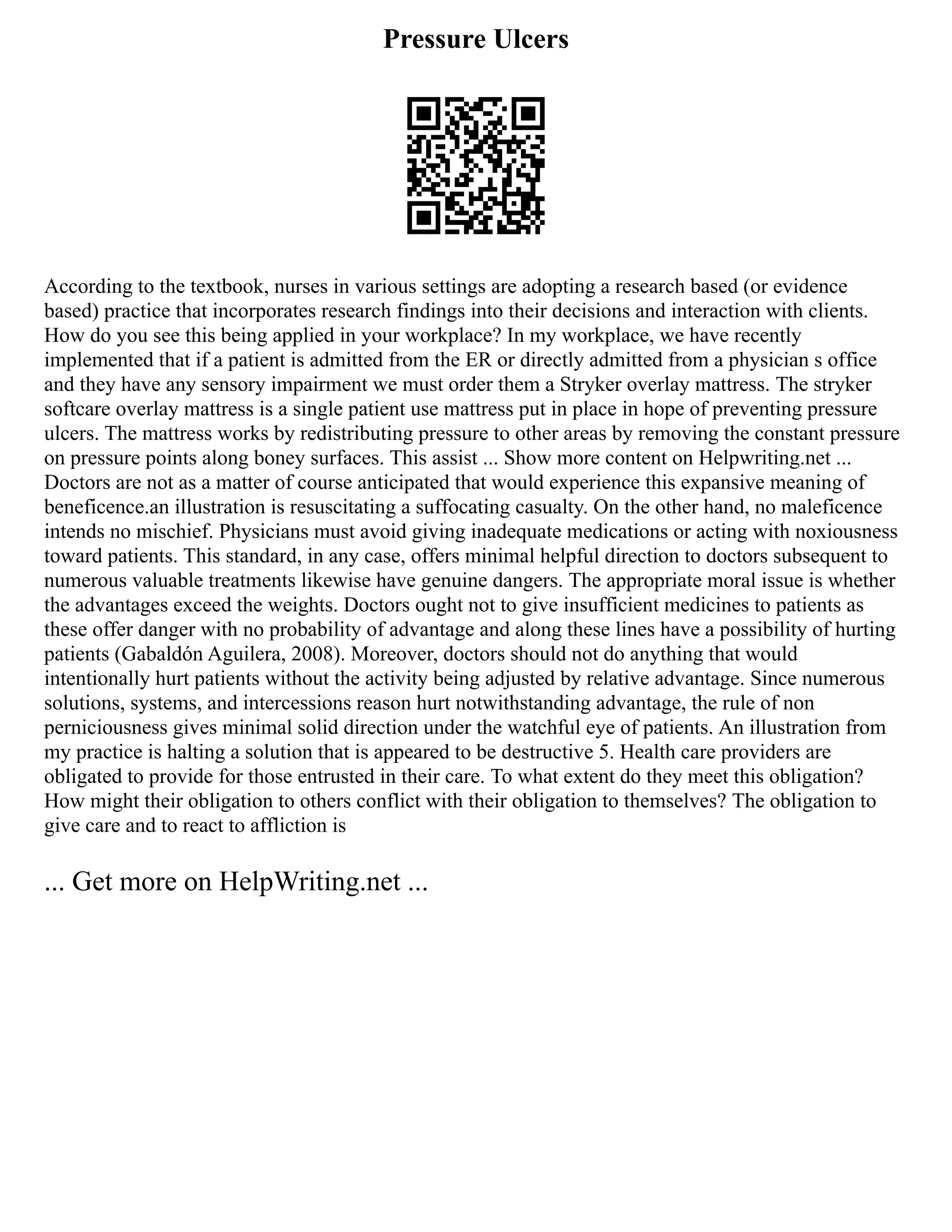 Pressure Ulcers
According to the textbook, nurses in various settings are adopting a research based (or evidence
based) practice that incorporates research findings into their decisions and interaction with clients.
How do you see this being applied in your workplace? In my workplace, we have recently
implemented that if a patient is admitted from the ER or directly admitted from a physician s office
and they have any sensory impairment we must order them a Stryker overlay mattress. The stryker
softcare overlay mattress is a single patient use mattress put in place in hope of preventing pressure
ulcers. The mattress works by redistributing pressure to other areas by removing the constant pressure
on pressure points along boney surfaces. This assist ... Show more content on Helpwriting.net ...
Doctors are not as a matter of course anticipated that would experience this expansive meaning of
beneficence.an illustration is resuscitating a suffocating casualty. On the other hand, no maleficence
intends no mischief. Physicians must avoid giving inadequate medications or acting with noxiousness
toward patients. This standard, in any case, offers minimal helpful direction to doctors subsequent to
numerous valuable treatments likewise have genuine dangers. The appropriate moral issue is whether
the advantages exceed the weights. Doctors ought not to give insufficient medicines to patients as
these offer danger with no probability of advantage and along these lines have a possibility of hurting
patients (Gabaldón Aguilera, 2008). Moreover, doctors should not do anything that would
intentionally hurt patients without the activity being adjusted by relative advantage. Since numerous
solutions, systems, and intercessions reason hurt notwithstanding advantage, the rule of non
perniciousness gives minimal solid direction under the watchful eye of patients. An illustration from
my practice is halting a solution that is appeared to be destructive 5. Health care providers are
obligated to provide for those entrusted in their care. To what extent do they meet this obligation?
How might their obligation to others conflict with their obligation to themselves? The obligation to
give care and to react to affliction is
... Get more on HelpWriting.net ...
 