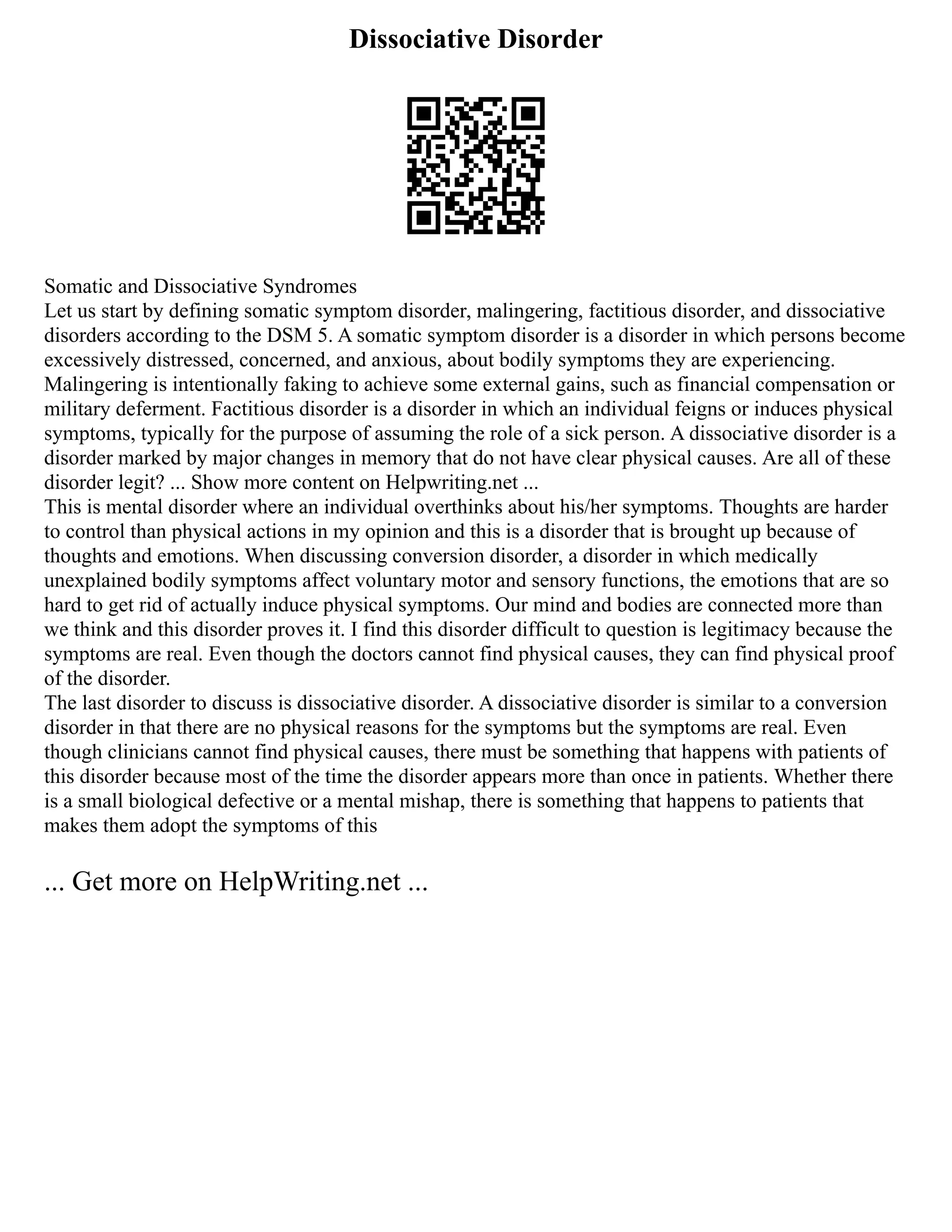 Dissociative Disorder
Somatic and Dissociative Syndromes
Let us start by defining somatic symptom disorder, malingering, factitious disorder, and dissociative
disorders according to the DSM 5. A somatic symptom disorder is a disorder in which persons become
excessively distressed, concerned, and anxious, about bodily symptoms they are experiencing.
Malingering is intentionally faking to achieve some external gains, such as financial compensation or
military deferment. Factitious disorder is a disorder in which an individual feigns or induces physical
symptoms, typically for the purpose of assuming the role of a sick person. A dissociative disorder is a
disorder marked by major changes in memory that do not have clear physical causes. Are all of these
disorder legit? ... Show more content on Helpwriting.net ...
This is mental disorder where an individual overthinks about his/her symptoms. Thoughts are harder
to control than physical actions in my opinion and this is a disorder that is brought up because of
thoughts and emotions. When discussing conversion disorder, a disorder in which medically
unexplained bodily symptoms affect voluntary motor and sensory functions, the emotions that are so
hard to get rid of actually induce physical symptoms. Our mind and bodies are connected more than
we think and this disorder proves it. I find this disorder difficult to question is legitimacy because the
symptoms are real. Even though the doctors cannot find physical causes, they can find physical proof
of the disorder.
The last disorder to discuss is dissociative disorder. A dissociative disorder is similar to a conversion
disorder in that there are no physical reasons for the symptoms but the symptoms are real. Even
though clinicians cannot find physical causes, there must be something that happens with patients of
this disorder because most of the time the disorder appears more than once in patients. Whether there
is a small biological defective or a mental mishap, there is something that happens to patients that
makes them adopt the symptoms of this
... Get more on HelpWriting.net ...
 